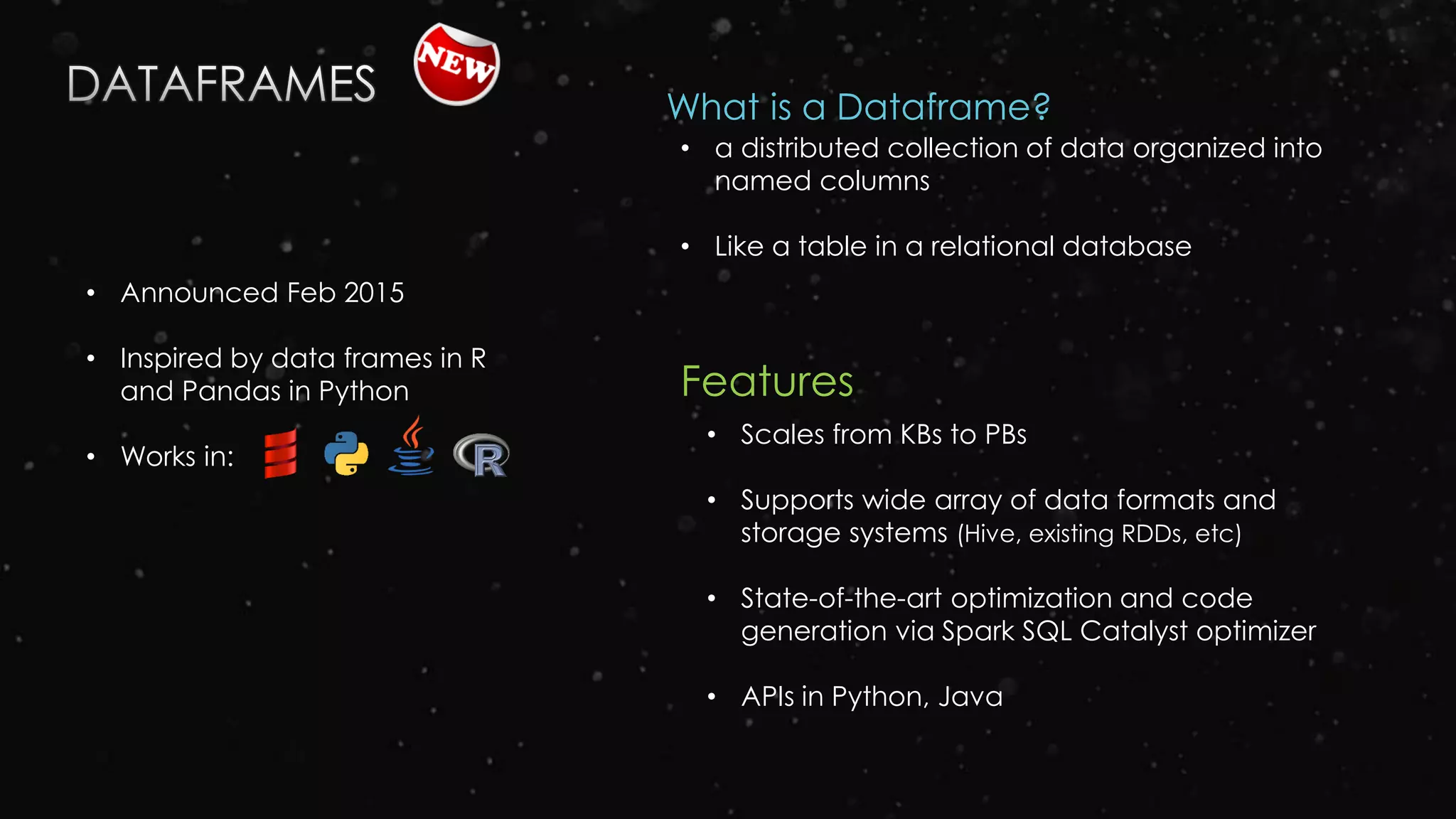 • Announced Feb 2015
• Inspired by data frames in R
and Pandas in Python
• Works in:
Features
• Scales from KBs to PBs
• Supports wide array of data formats and
storage systems (Hive, existing RDDs, etc)
• State-of-the-art optimization and code
generation via Spark SQL Catalyst optimizer
• APIs in Python, Java
• a distributed collection of data organized into
named columns
• Like a table in a relational database
What is a Dataframe?
 