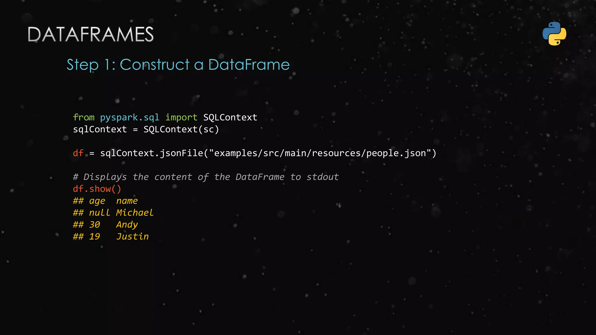Step 1: Construct a DataFrame
from pyspark.sql import SQLContext
sqlContext = SQLContext(sc)
df = sqlContext.jsonFile("examples/src/main/resources/people.json")
# Displays the content of the DataFrame to stdout
df.show()
## age name
## null Michael
## 30 Andy
## 19 Justin
 