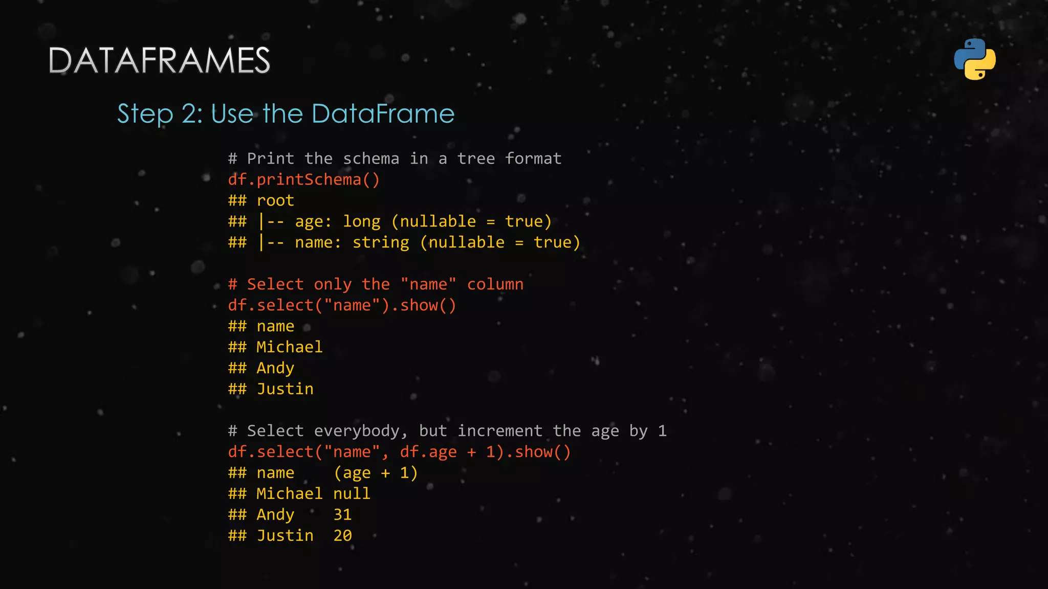 Step 2: Use the DataFrame
# Print the schema in a tree format
df.printSchema()
## root
## |-- age: long (nullable = true)
## |-- name: string (nullable = true)
# Select only the "name" column
df.select("name").show()
## name
## Michael
## Andy
## Justin
# Select everybody, but increment the age by 1
df.select("name", df.age + 1).show()
## name (age + 1)
## Michael null
## Andy 31
## Justin 20
 