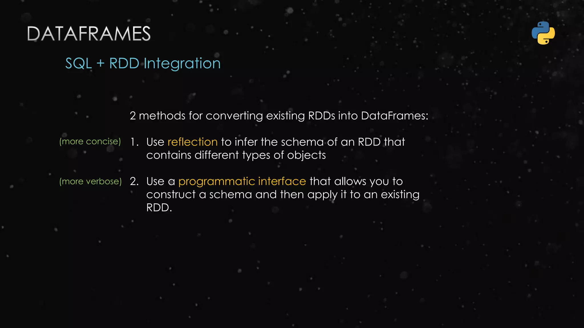 SQL + RDD Integration
2 methods for converting existing RDDs into DataFrames:
1. Use reflection to infer the schema of an RDD that
contains different types of objects
2. Use a programmatic interface that allows you to
construct a schema and then apply it to an existing
RDD.
(more concise)
(more verbose)
 
