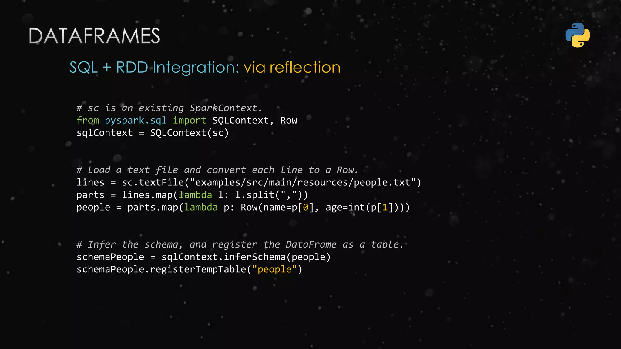 SQL + RDD Integration: via reflection
# sc is an existing SparkContext.
from pyspark.sql import SQLContext, Row
sqlContext = SQLContext(sc)
# Load a text file and convert each line to a Row.
lines = sc.textFile("examples/src/main/resources/people.txt")
parts = lines.map(lambda l: l.split(","))
people = parts.map(lambda p: Row(name=p[0], age=int(p[1])))
# Infer the schema, and register the DataFrame as a table.
schemaPeople = sqlContext.inferSchema(people)
schemaPeople.registerTempTable("people")
 
