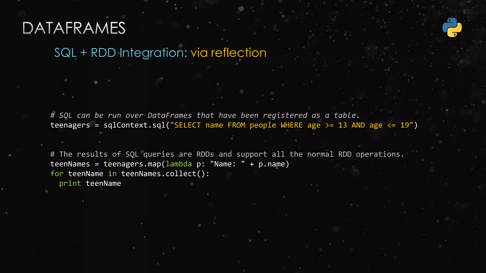 SQL + RDD Integration: via reflection
# SQL can be run over DataFrames that have been registered as a table.
teenagers = sqlContext.sql("SELECT name FROM people WHERE age >= 13 AND age <= 19")
# The results of SQL queries are RDDs and support all the normal RDD operations.
teenNames = teenagers.map(lambda p: "Name: " + p.name)
for teenName in teenNames.collect():
print teenName
 