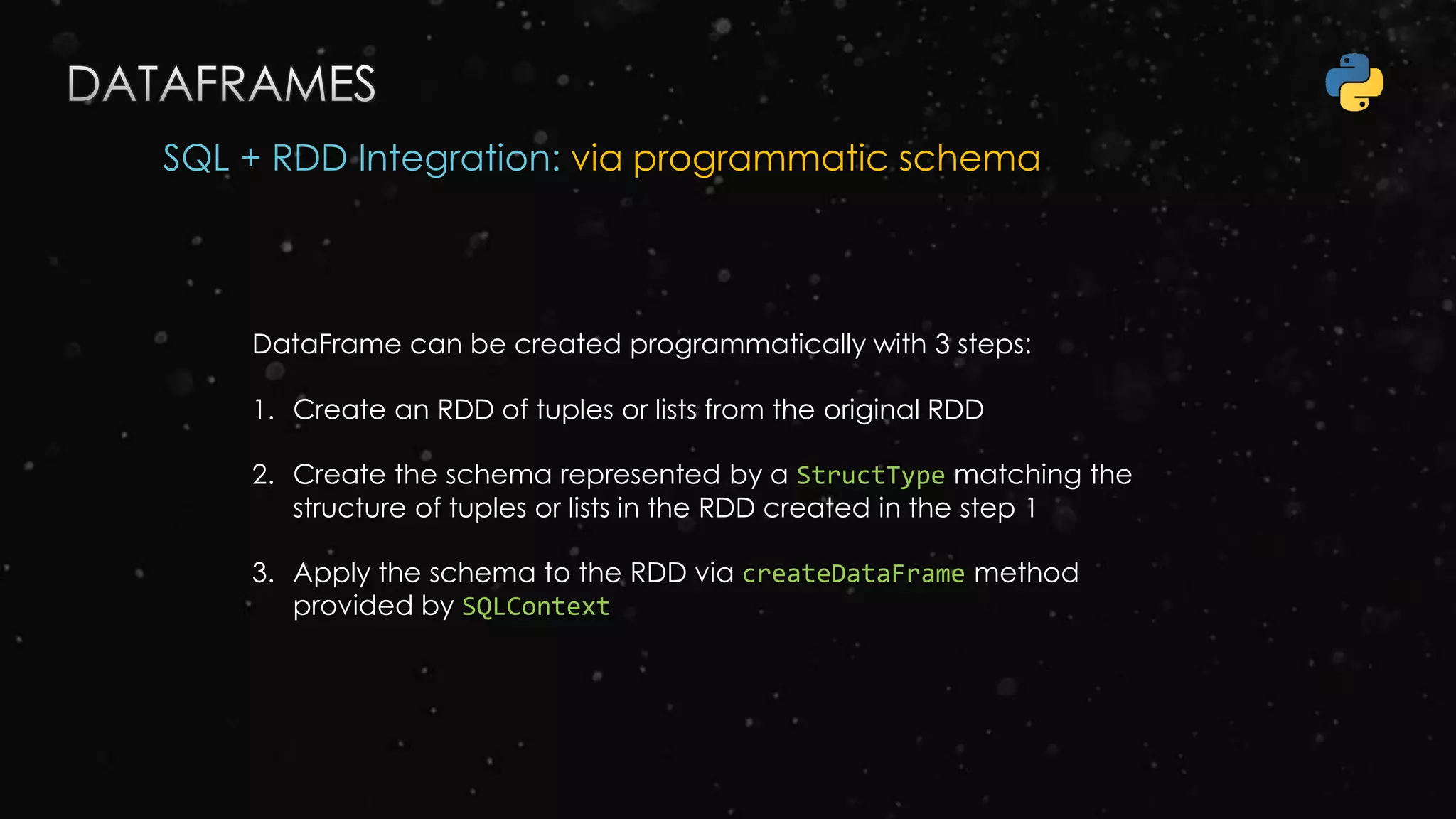 SQL + RDD Integration: via programmatic schema
DataFrame can be created programmatically with 3 steps:
1. Create an RDD of tuples or lists from the original RDD
2. Create the schema represented by a StructType matching the
structure of tuples or lists in the RDD created in the step 1
3. Apply the schema to the RDD via createDataFrame method
provided by SQLContext
 