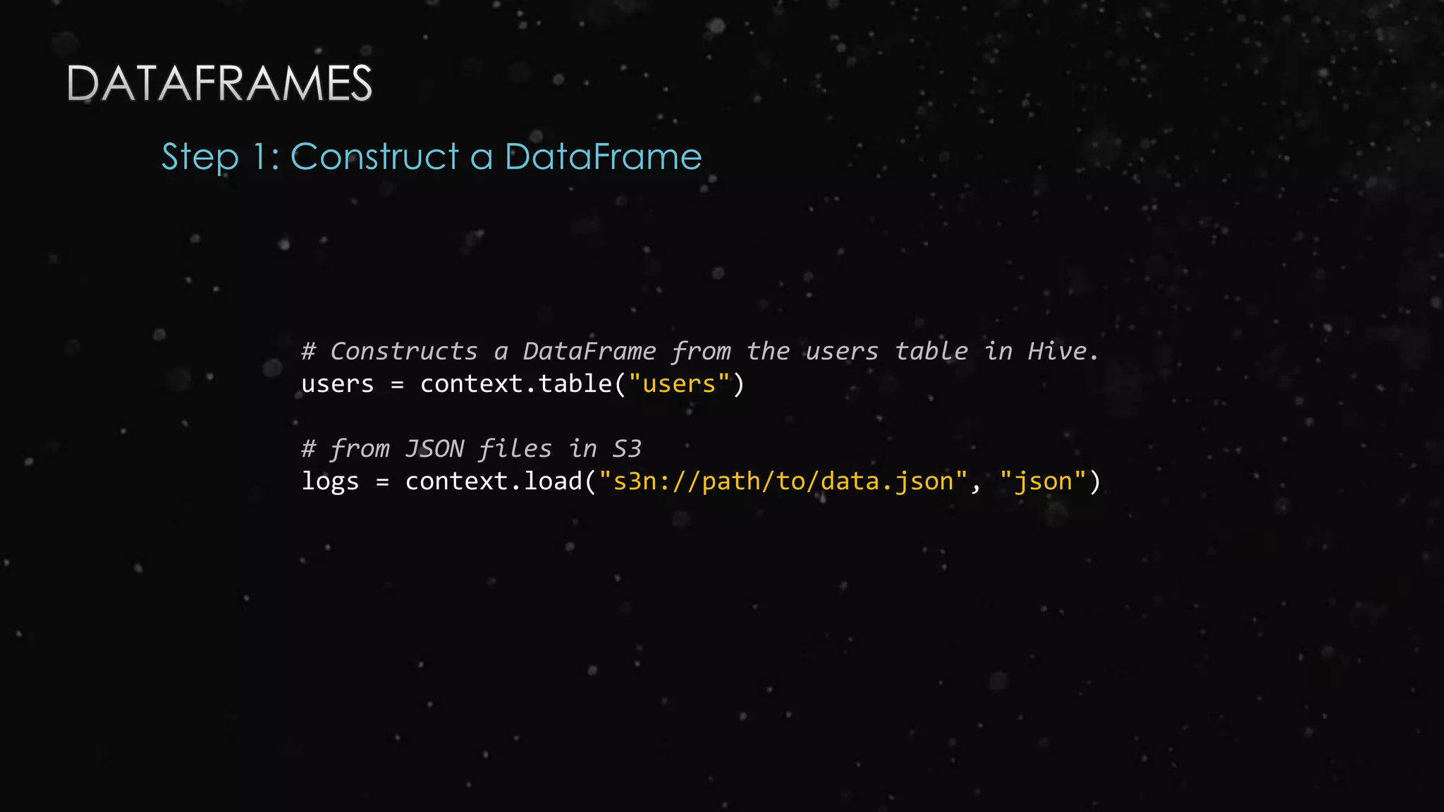 Step 1: Construct a DataFrame
# Constructs a DataFrame from the users table in Hive.
users = context.table("users")
# from JSON files in S3
logs = context.load("s3n://path/to/data.json", "json")
 