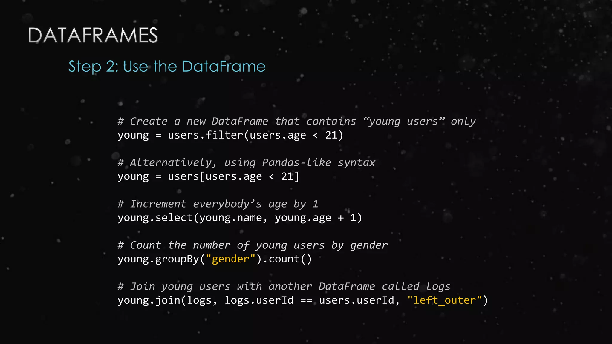 Step 2: Use the DataFrame
# Create a new DataFrame that contains “young users” only
young = users.filter(users.age < 21)
# Alternatively, using Pandas-like syntax
young = users[users.age < 21]
# Increment everybody’s age by 1
young.select(young.name, young.age + 1)
# Count the number of young users by gender
young.groupBy("gender").count()
# Join young users with another DataFrame called logs
young.join(logs, logs.userId == users.userId, "left_outer")
 