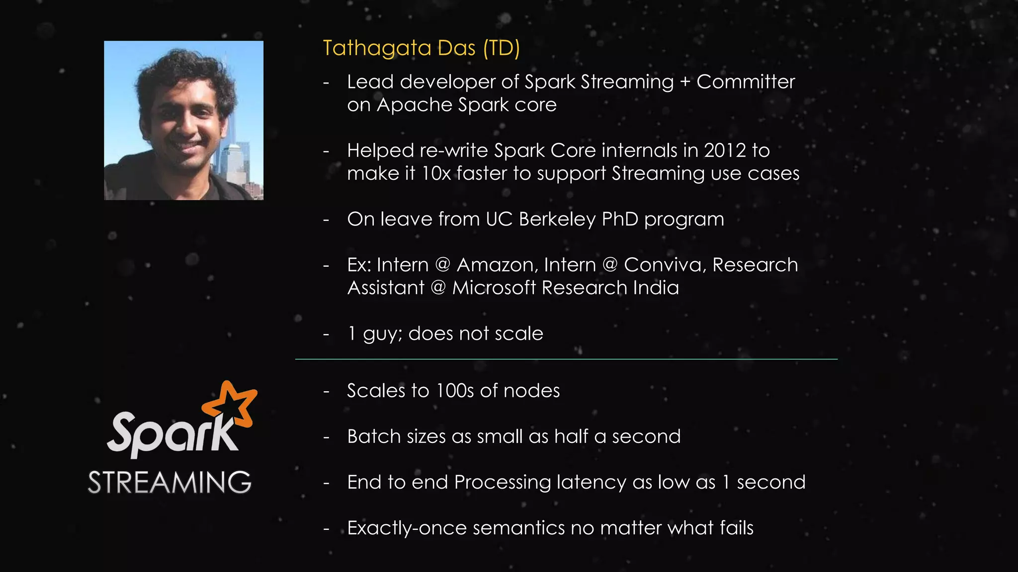 Tathagata Das (TD)
- Lead developer of Spark Streaming + Committer
on Apache Spark core
- Helped re-write Spark Core internals in 2012 to
make it 10x faster to support Streaming use cases
- On leave from UC Berkeley PhD program
- Ex: Intern @ Amazon, Intern @ Conviva, Research
Assistant @ Microsoft Research India
- 1 guy; does not scale
- Scales to 100s of nodes
- Batch sizes as small as half a second
- End to end Processing latency as low as 1 second
- Exactly-once semantics no matter what fails
 