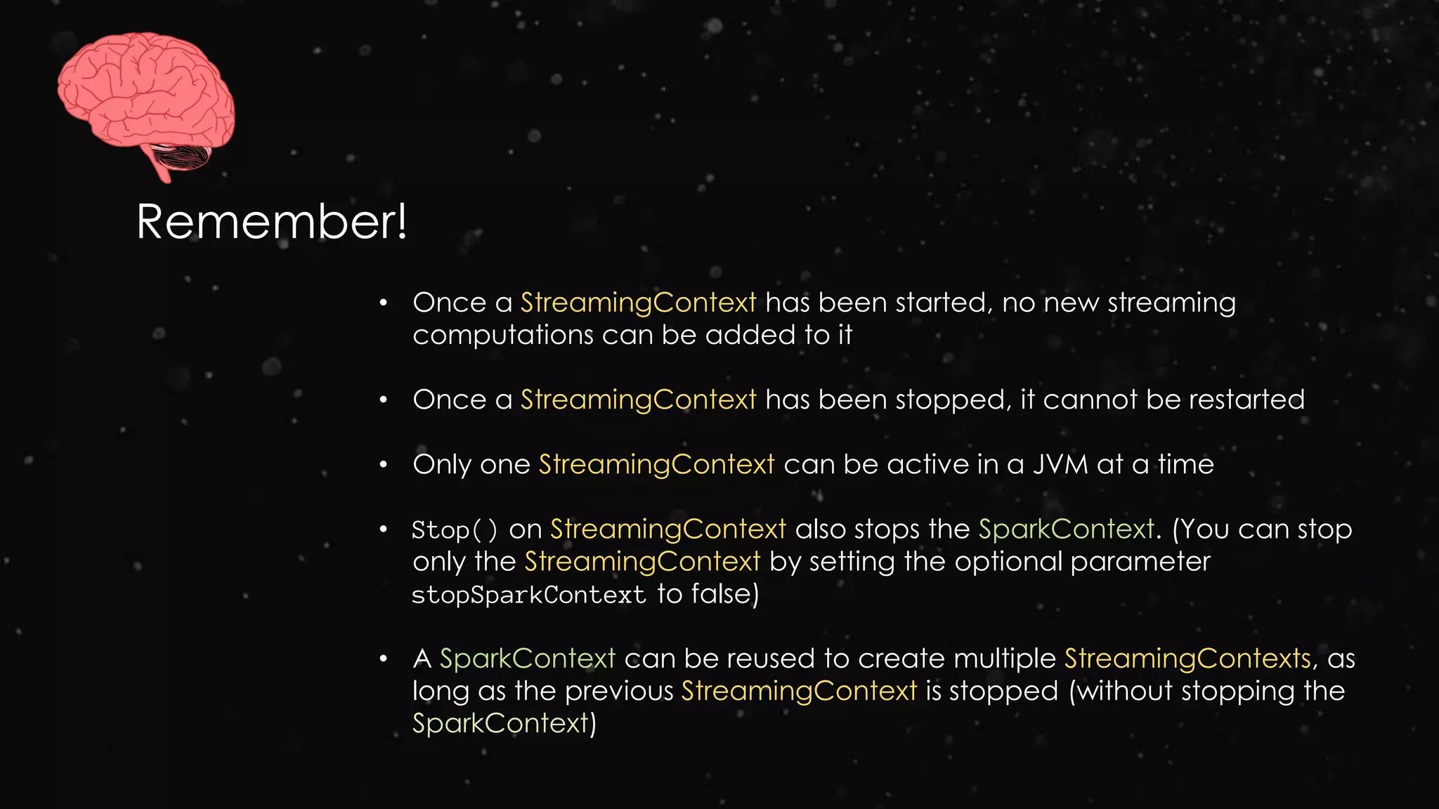 Remember!
• Once a StreamingContext has been started, no new streaming
computations can be added to it
• Once a StreamingContext has been stopped, it cannot be restarted
• Only one StreamingContext can be active in a JVM at a time
• Stop() on StreamingContext also stops the SparkContext. (You can stop
only the StreamingContext by setting the optional parameter
stopSparkContext to false)
• A SparkContext can be reused to create multiple StreamingContexts, as
long as the previous StreamingContext is stopped (without stopping the
SparkContext)
 