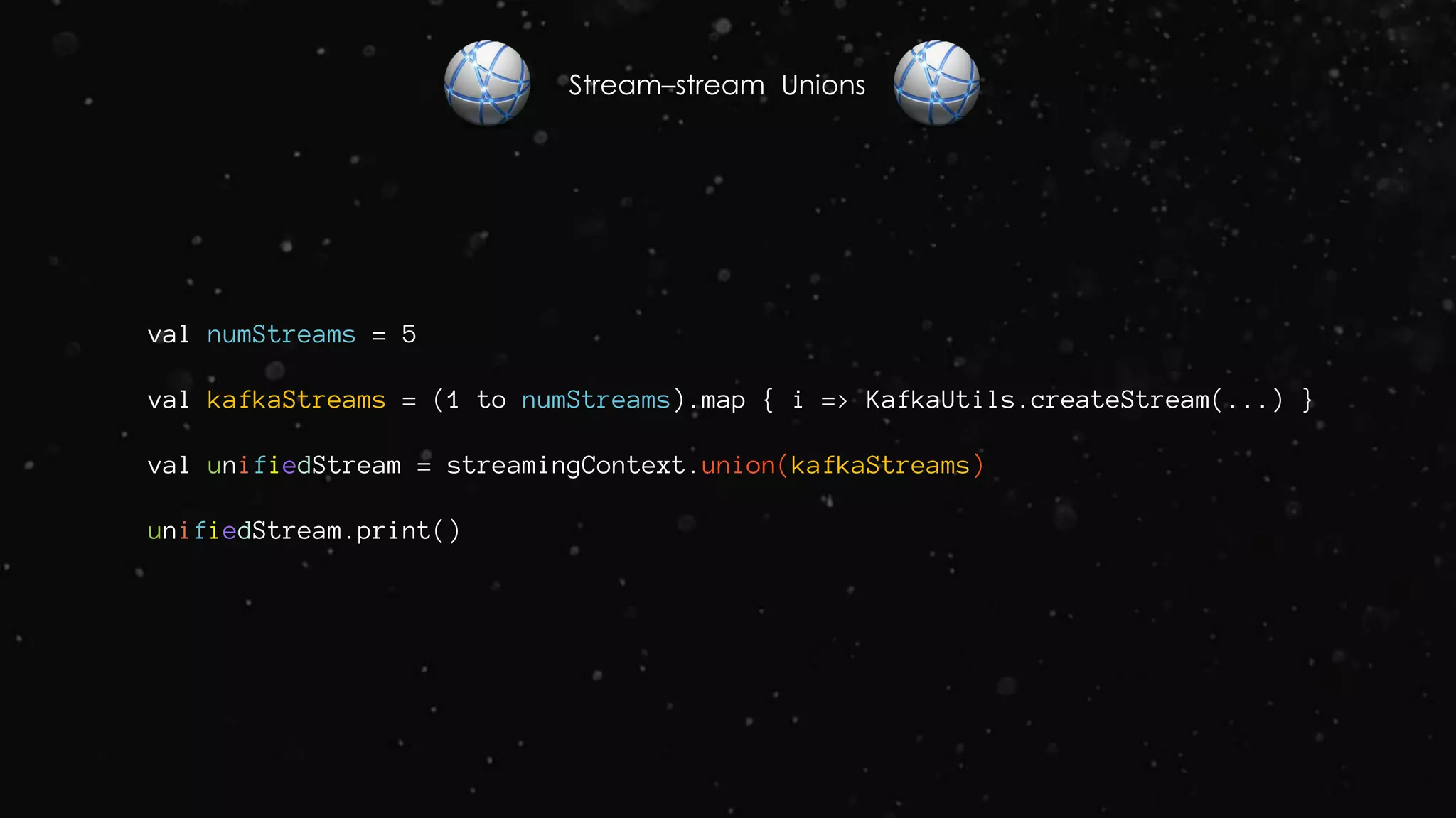 Stream–stream Unions
val numStreams = 5
val kafkaStreams = (1 to numStreams).map { i => KafkaUtils.createStream(...) }
val unifiedStream = streamingContext.union(kafkaStreams)
unifiedStream.print()
 