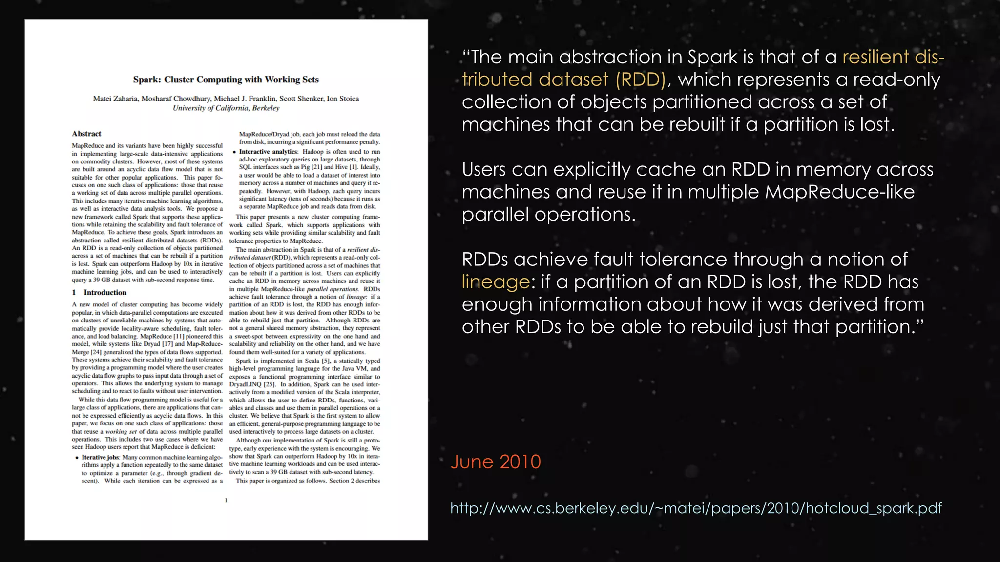 June 2010
http://www.cs.berkeley.edu/~matei/papers/2010/hotcloud_spark.pdf
“The main abstraction in Spark is that of a resilient dis-
tributed dataset (RDD), which represents a read-only
collection of objects partitioned across a set of
machines that can be rebuilt if a partition is lost.
Users can explicitly cache an RDD in memory across
machines and reuse it in multiple MapReduce-like
parallel operations.
RDDs achieve fault tolerance through a notion of
lineage: if a partition of an RDD is lost, the RDD has
enough information about how it was derived from
other RDDs to be able to rebuild just that partition.”
 