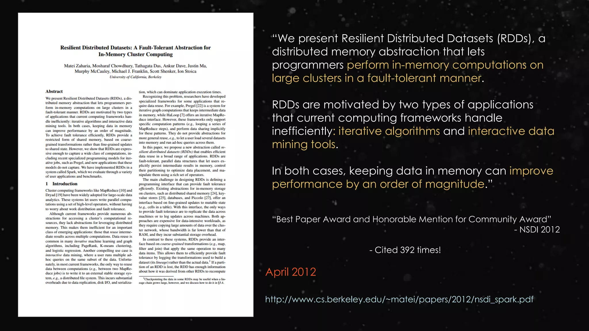 April 2012
http://www.cs.berkeley.edu/~matei/papers/2012/nsdi_spark.pdf
“We present Resilient Distributed Datasets (RDDs), a
distributed memory abstraction that lets
programmers perform in-memory computations on
large clusters in a fault-tolerant manner.
RDDs are motivated by two types of applications
that current computing frameworks handle
inefficiently: iterative algorithms and interactive data
mining tools.
In both cases, keeping data in memory can improve
performance by an order of magnitude.”
“Best Paper Award and Honorable Mention for Community Award”
- NSDI 2012
- Cited 392 times!
 