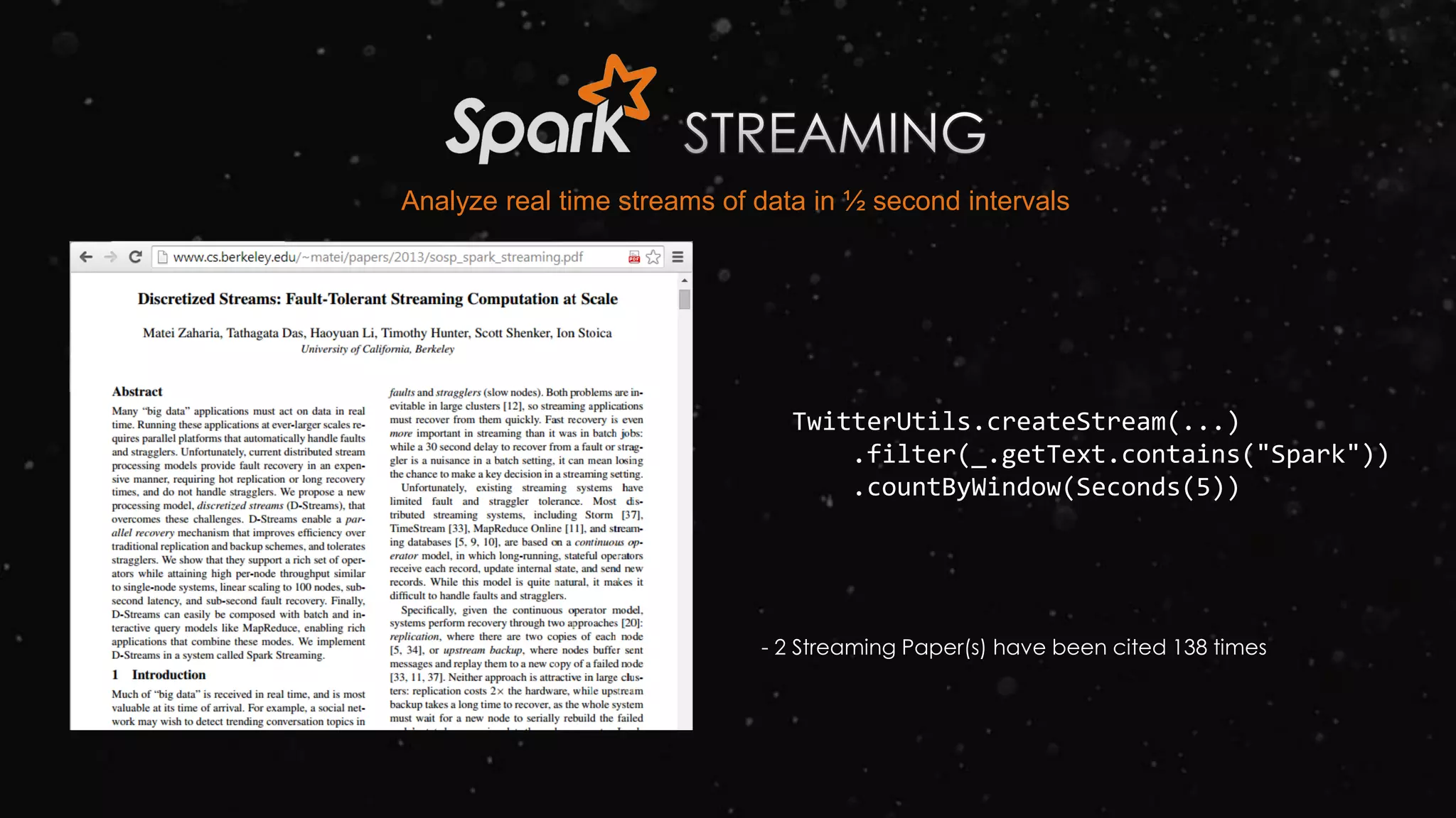 TwitterUtils.createStream(...)
.filter(_.getText.contains("Spark"))
.countByWindow(Seconds(5))
- 2 Streaming Paper(s) have been cited 138 times
Analyze real time streams of data in ½ second intervals
 