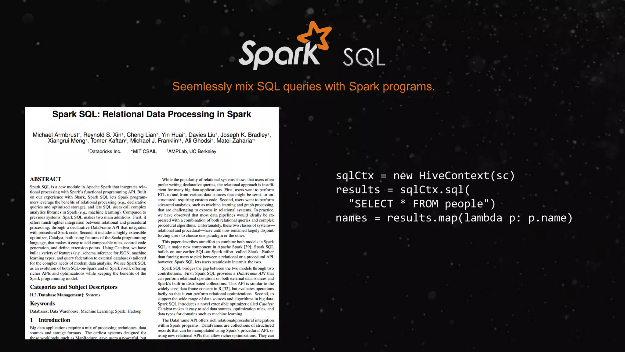 Seemlessly mix SQL queries with Spark programs.
sqlCtx = new HiveContext(sc)
results = sqlCtx.sql(
"SELECT * FROM people")
names = results.map(lambda p: p.name)
 
