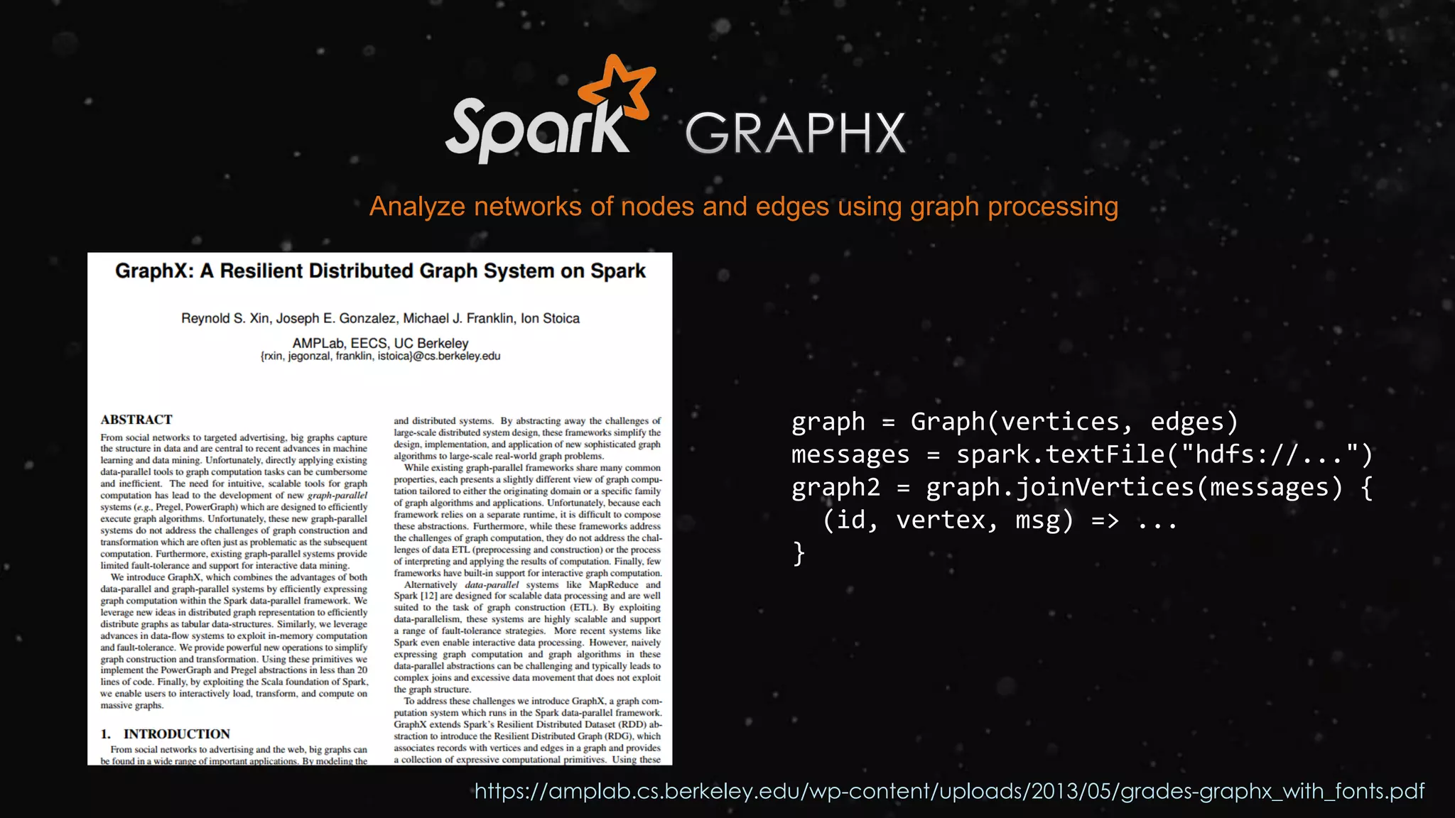 graph = Graph(vertices, edges)
messages = spark.textFile("hdfs://...")
graph2 = graph.joinVertices(messages) {
(id, vertex, msg) => ...
}
Analyze networks of nodes and edges using graph processing
https://amplab.cs.berkeley.edu/wp-content/uploads/2013/05/grades-graphx_with_fonts.pdf
 