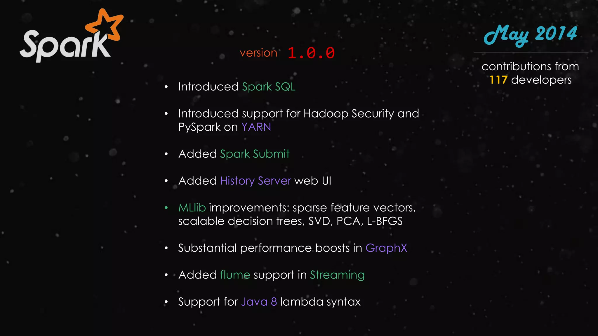 • Introduced Spark SQL
• Introduced support for Hadoop Security and
PySpark on YARN
• Added Spark Submit
• Added History Server web UI
• MLlib improvements: sparse feature vectors,
scalable decision trees, SVD, PCA, L-BFGS
• Substantial performance boosts in GraphX
• Added flume support in Streaming
• Support for Java 8 lambda syntax
May 2014
1.0.0version
contributions from
117 developers
 