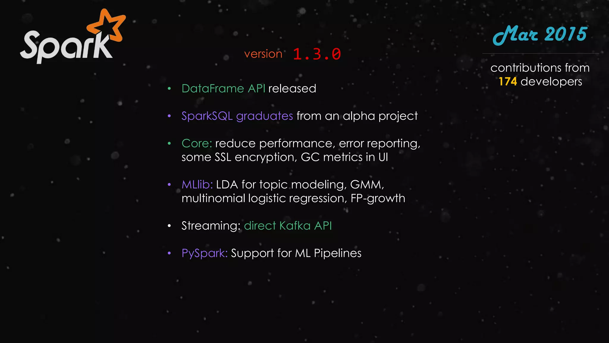 • DataFrame API released
• SparkSQL graduates from an alpha project
• Core: reduce performance, error reporting,
some SSL encryption, GC metrics in UI
• MLlib: LDA for topic modeling, GMM,
multinomial logistic regression, FP-growth
• Streaming: direct Kafka API
• PySpark: Support for ML Pipelines
Mar 2015
1.3.0version
contributions from
174 developers
 