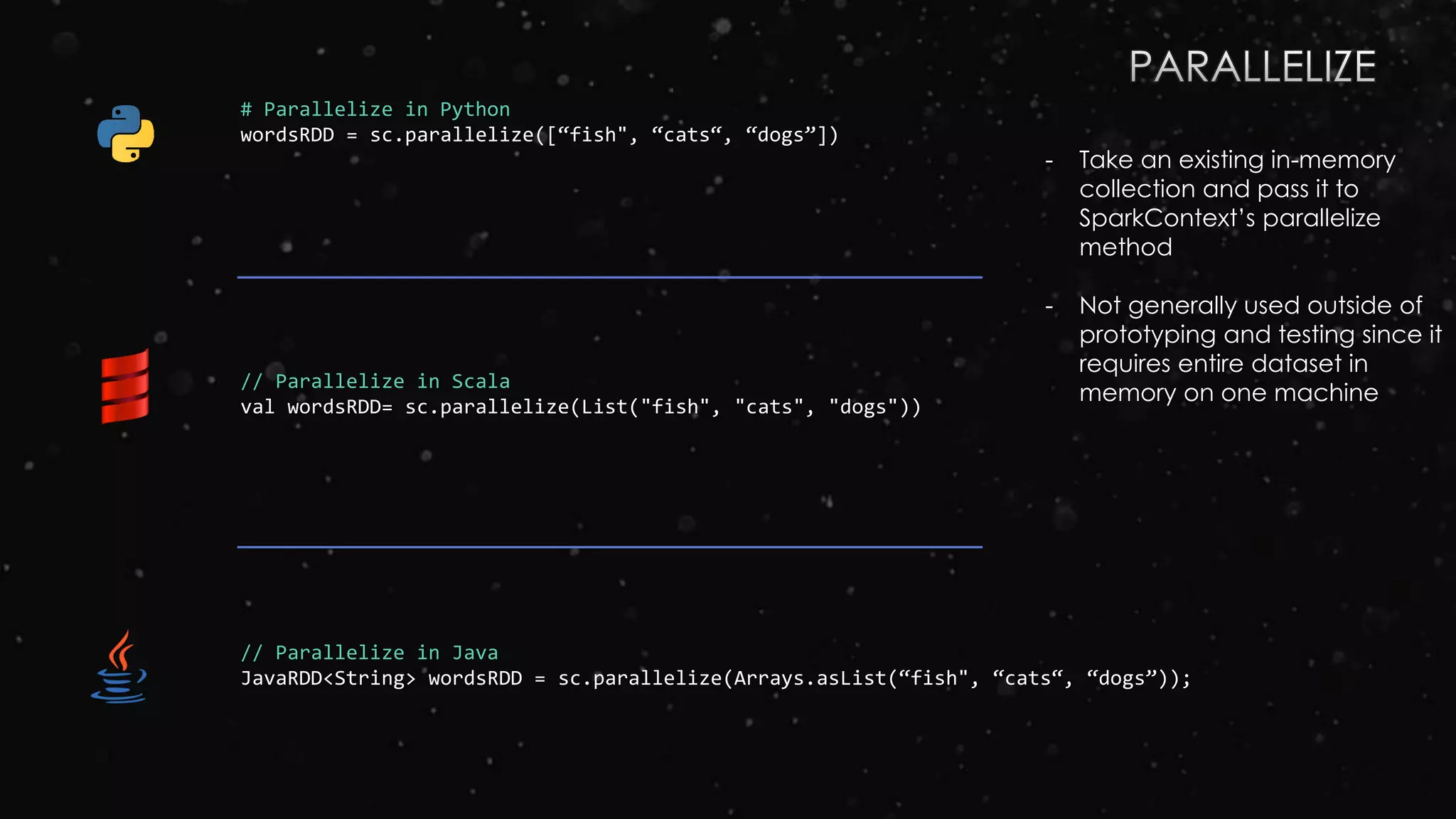 # Parallelize in Python
wordsRDD = sc.parallelize([“fish", “cats“, “dogs”])
// Parallelize in Scala
val wordsRDD= sc.parallelize(List("fish", "cats", "dogs"))
// Parallelize in Java
JavaRDD<String> wordsRDD = sc.parallelize(Arrays.asList(“fish", “cats“, “dogs”));
- Take an existing in-memory
collection and pass it to
SparkContext’s parallelize
method
- Not generally used outside of
prototyping and testing since it
requires entire dataset in
memory on one machine
 