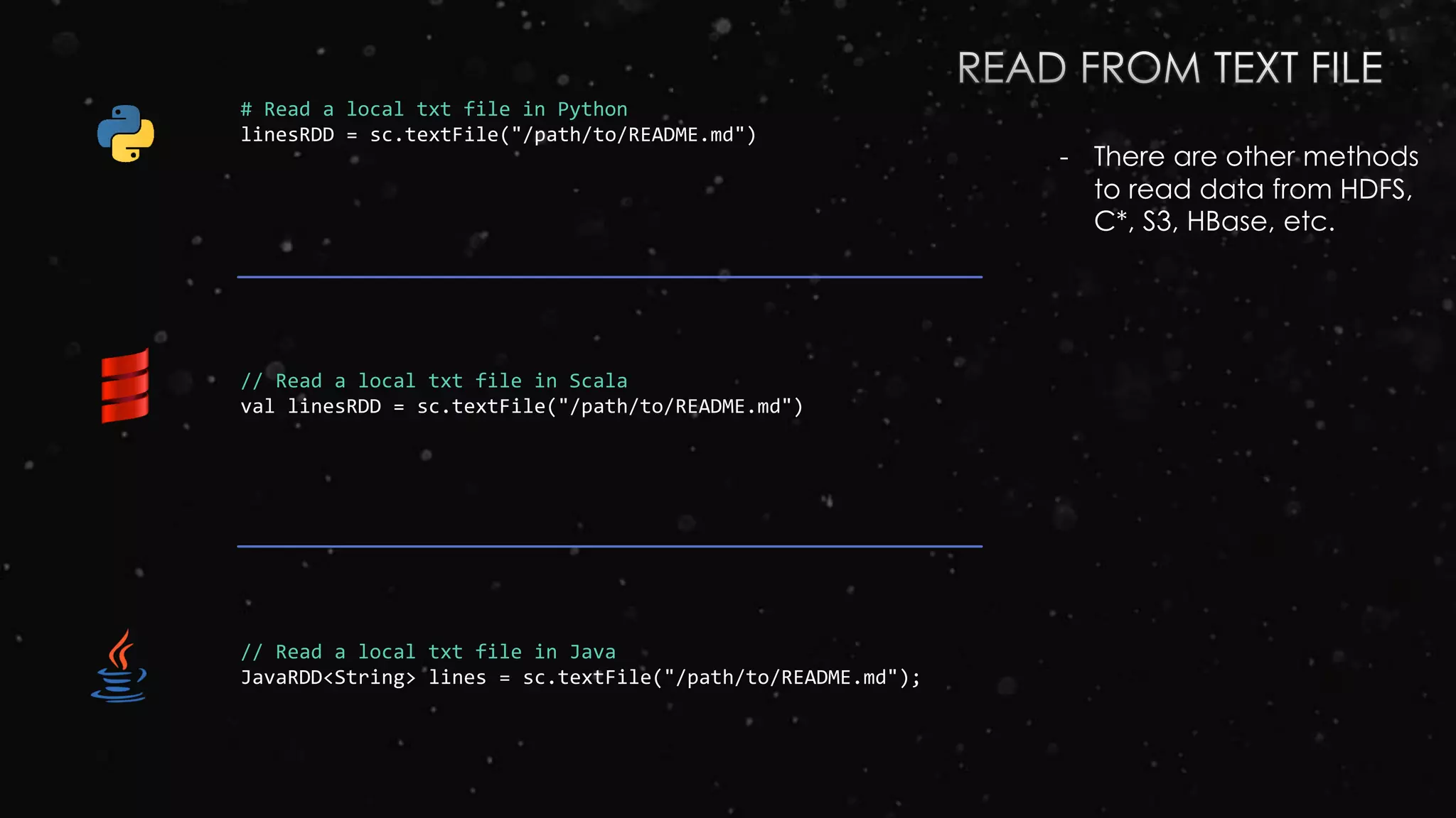# Read a local txt file in Python
linesRDD = sc.textFile("/path/to/README.md")
// Read a local txt file in Scala
val linesRDD = sc.textFile("/path/to/README.md")
// Read a local txt file in Java
JavaRDD<String> lines = sc.textFile("/path/to/README.md");
- There are other methods
to read data from HDFS,
C*, S3, HBase, etc.
 