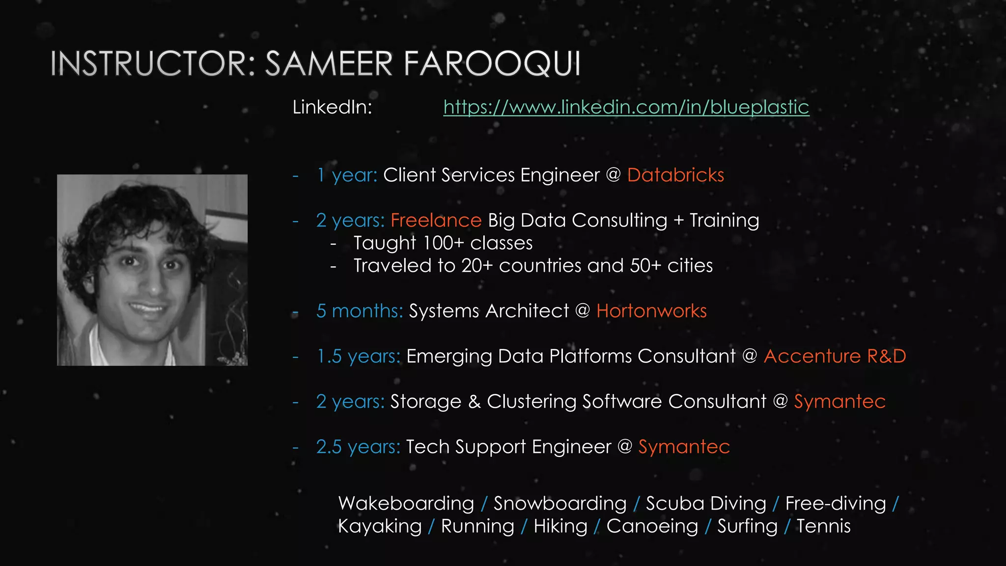 LinkedIn: https://www.linkedin.com/in/blueplastic
- 1 year: Client Services Engineer @ Databricks
- 2 years: Freelance Big Data Consulting + Training
- Taught 100+ classes
- Traveled to 20+ countries and 50+ cities
- 5 months: Systems Architect @ Hortonworks
- 1.5 years: Emerging Data Platforms Consultant @ Accenture R&D
- 2 years: Storage & Clustering Software Consultant @ Symantec
- 2.5 years: Tech Support Engineer @ Symantec
Wakeboarding / Snowboarding / Scuba Diving / Free-diving /
Kayaking / Running / Hiking / Canoeing / Surfing / Tennis
 