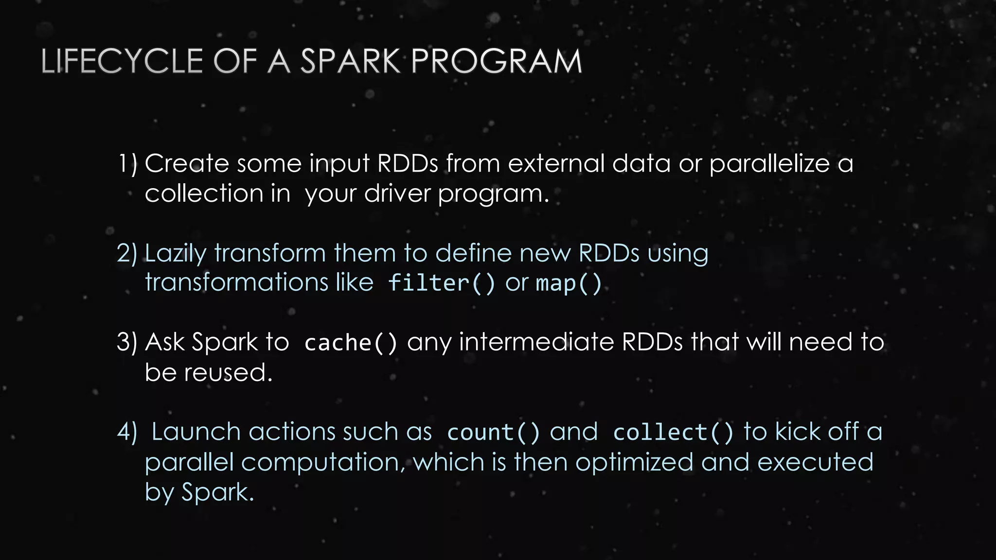 1) Create some input RDDs from external data or parallelize a
collection in your driver program.
2) Lazily transform them to define new RDDs using
transformations like filter() or map()
3) Ask Spark to cache() any intermediate RDDs that will need to
be reused.
4) Launch actions such as count() and collect() to kick off a
parallel computation, which is then optimized and executed
by Spark.
 