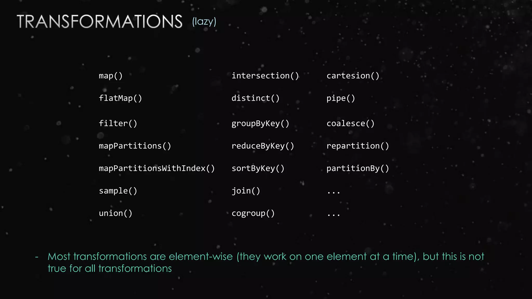 map() intersection() cartesion()
flatMap() distinct() pipe()
filter() groupByKey() coalesce()
mapPartitions() reduceByKey() repartition()
mapPartitionsWithIndex() sortByKey() partitionBy()
sample() join() ...
union() cogroup() ...
(lazy)
- Most transformations are element-wise (they work on one element at a time), but this is not
true for all transformations
 