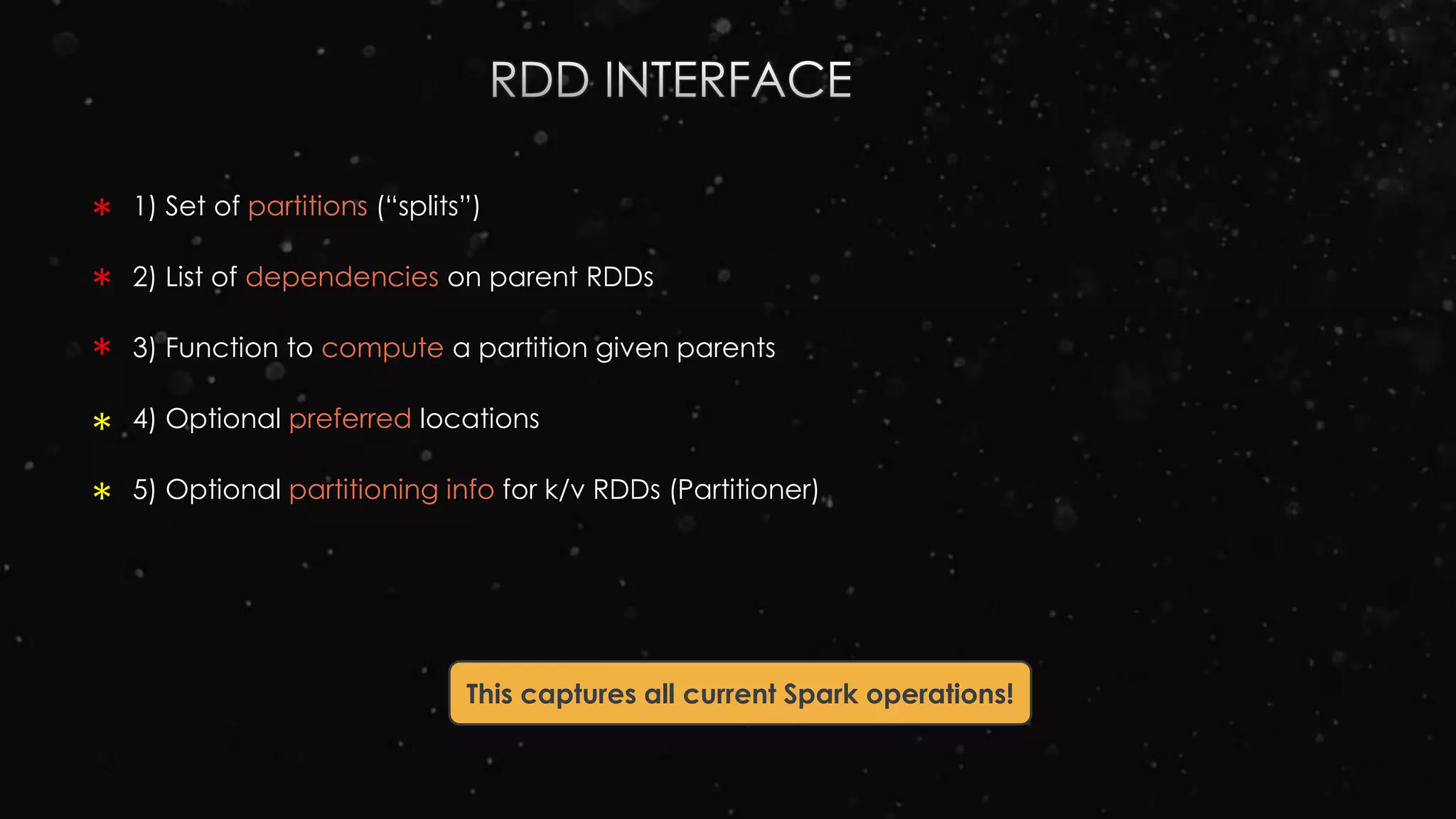 1) Set of partitions (“splits”)
2) List of dependencies on parent RDDs
3) Function to compute a partition given parents
4) Optional preferred locations
5) Optional partitioning info for k/v RDDs (Partitioner)
This captures all current Spark operations!
*
*
*
*
*
 