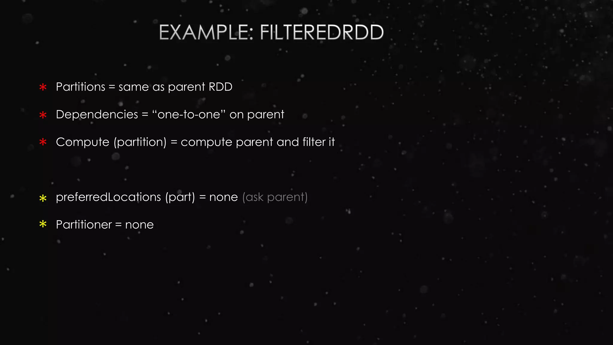 Partitions = same as parent RDD
Dependencies = “one-to-one” on parent
Compute (partition) = compute parent and filter it
preferredLocations (part) = none (ask parent)
Partitioner = none
*
*
*
*
*
 