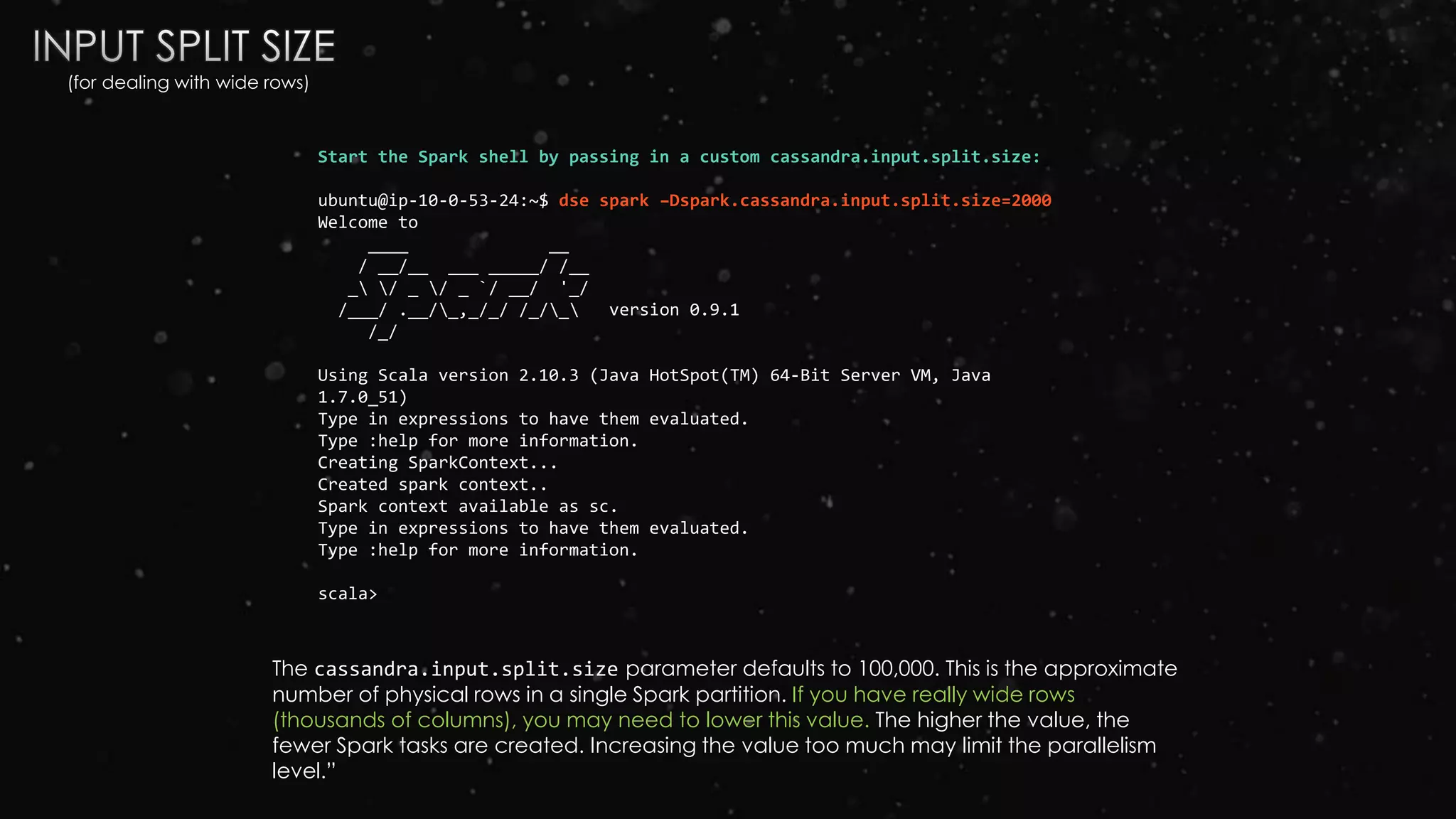 Start the Spark shell by passing in a custom cassandra.input.split.size:
ubuntu@ip-10-0-53-24:~$ dse spark –Dspark.cassandra.input.split.size=2000
Welcome to
____ __
/ __/__ ___ _____/ /__
_ / _ / _ `/ __/ '_/
/___/ .__/_,_/_/ /_/_ version 0.9.1
/_/
Using Scala version 2.10.3 (Java HotSpot(TM) 64-Bit Server VM, Java
1.7.0_51)
Type in expressions to have them evaluated.
Type :help for more information.
Creating SparkContext...
Created spark context..
Spark context available as sc.
Type in expressions to have them evaluated.
Type :help for more information.
scala>
The cassandra.input.split.size parameter defaults to 100,000. This is the approximate
number of physical rows in a single Spark partition. If you have really wide rows
(thousands of columns), you may need to lower this value. The higher the value, the
fewer Spark tasks are created. Increasing the value too much may limit the parallelism
level.”
(for dealing with wide rows)
 