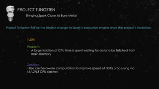 Bringing Spark Closer to Bare Metal
Project Tungsten will be the largest change to Spark’s execution engine since the project’s inception.
TLDR:
Problem:
- A large fraction of CPU time is spent waiting for data to be fetched from
main memory
Solution:
- Use cache-aware computation to improve speed of data processing via
L1/L2/L3 CPU caches
 
