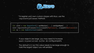 To register your own custom classes with Kryo, use the
registerKryoClasses method:
val conf = new SparkConf().setMaster(...).setAppName(...)
conf.registerKryoClasses(Seq(classOf[MyClass1], classOf[MyClass2]))
val sc = new SparkContext(conf)
- If your objects are large, you may need to increase
spark.kryoserializer.buffer.mb config property
- The default is 2, but this value needs to be large enough to
hold the largest object you will serialize.
 