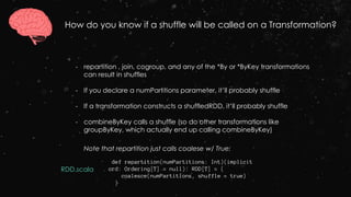 How do you know if a shuffle will be called on a Transformation?
Note that repartition just calls coalese w/ True:
- repartition , join, cogroup, and any of the *By or *ByKey transformations
can result in shuffles
- If you declare a numPartitions parameter, it’ll probably shuffle
- If a transformation constructs a shuffledRDD, it’ll probably shuffle
- combineByKey calls a shuffle (so do other transformations like
groupByKey, which actually end up calling combineByKey)
def repartition(numPartitions: Int)(implicit
ord: Ordering[T] = null): RDD[T] = {
coalesce(numPartitions, shuffle = true)
}
RDD.scala
 
