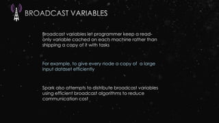 Broadcast variables let programmer keep a read-
only variable cached on each machine rather than
shipping a copy of it with tasks
For example, to give every node a copy of a large
input dataset efficiently
Spark also attempts to distribute broadcast variables
using efficient broadcast algorithms to reduce
communication cost
 