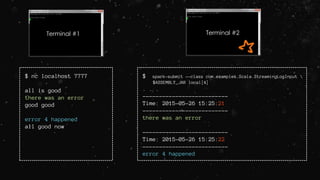 Terminal #1 Terminal #2
$ nc localhost 7777
all is good
there was an error
good good
error 4 happened
all good now
$ spark-submit --class com.examples.Scala.StreamingLogInput 
$ASSEMBLY_JAR local[4]
. . .
--------------------------
Time: 2015-05-26 15:25:21
--------------------------
there was an error
--------------------------
Time: 2015-05-26 15:25:22
--------------------------
error 4 happened
 
