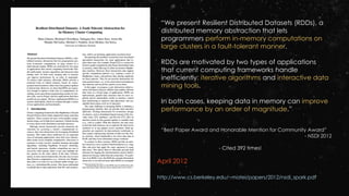 April 2012
http://www.cs.berkeley.edu/~matei/papers/2012/nsdi_spark.pdf
“We present Resilient Distributed Datasets (RDDs), a
distributed memory abstraction that lets
programmers perform in-memory computations on
large clusters in a fault-tolerant manner.
RDDs are motivated by two types of applications
that current computing frameworks handle
inefficiently: iterative algorithms and interactive data
mining tools.
In both cases, keeping data in memory can improve
performance by an order of magnitude.”
“Best Paper Award and Honorable Mention for Community Award”
- NSDI 2012
- Cited 392 times!
 