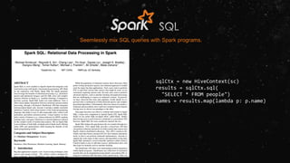 Seemlessly mix SQL queries with Spark programs.
sqlCtx = new HiveContext(sc)
results = sqlCtx.sql(
"SELECT * FROM people")
names = results.map(lambda p: p.name)
 
