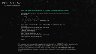 Start the Spark shell by passing in a custom cassandra.input.split.size:
ubuntu@ip-10-0-53-24:~$ dse spark –Dspark.cassandra.input.split.size=2000
Welcome to
____ __
/ __/__ ___ _____/ /__
_ / _ / _ `/ __/ '_/
/___/ .__/_,_/_/ /_/_ version 0.9.1
/_/
Using Scala version 2.10.3 (Java HotSpot(TM) 64-Bit Server VM, Java
1.7.0_51)
Type in expressions to have them evaluated.
Type :help for more information.
Creating SparkContext...
Created spark context..
Spark context available as sc.
Type in expressions to have them evaluated.
Type :help for more information.
scala>
The cassandra.input.split.size parameter defaults to 100,000. This is the approximate
number of physical rows in a single Spark partition. If you have really wide rows
(thousands of columns), you may need to lower this value. The higher the value, the
fewer Spark tasks are created. Increasing the value too much may limit the parallelism
level.”
(for dealing with wide rows)
 