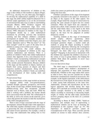 Bobby Ojose 27
An additional characteristic of children at this
stage is their ability to link numbers to objects (Piaget,
1977) (e.g., one dog, two cats, three pigs, four hippos).
To develop the mathematical capability of a child in
this stage, the child’s ability might be enhanced if he is
allowed ample opportunity to act on the environment
in unrestricted (but safe) ways in order to start building
concepts (Martin, 2000). Evidence suggests that
children at the sensorimotor stage have some
understanding of the concepts of numbers and counting
(Fuson, 1988). Educators of children in this stage of
development should lay a solid mathematical
foundation by providing activities that incorporate
counting and thus enhance children’s conceptual
development of number. For example, teachers and
parents can help children count their fingers, toys, and
candies. Questions such as “Who has more?” or “Are
there enough?” could be a part of the daily lives of
children as young as two or three years of age.
Another activity that could enhance the
mathematical development of children at this stage
connects mathematics and literature. There is a
plethora of children’s books that embed mathematical
content. (See Appendix A for a non-exhaustive list of
children’s books incorporating mathematical concepts
and ideas.) A recommendation would be that these
books include pictorial illustrations. Because children
at this stage can link numbers to objects, learners can
benefit from seeing pictures of objects and their
respective numbers simultaneously. Along with the
mathematical benefits, children’s books can contribute
to the development of their reading skills and
comprehension.
Preoperational Stage
The characteristics of this stage include an increase
in language ability (with over-generalizations),
symbolic thought, egocentric perspective, and limited
logic. In this second stage, children should engage with
problem-solving tasks that incorporate available
materials such as blocks, sand, and water. While the
child is working with a problem, the teacher should
elicit conversation from the child. The verbalization of
the child, as well as his actions on the materials, gives
a basis that permits the teacher to infer the mechanisms
of the child’s thought processes.
There is lack of logic associated with this stage of
development; rational thought makes little appearance.
The child links together unrelated events, sees objects
as possessing life, does not understand point-of-view,
and cannot reverse operations. For example, a child at
this stage who understands that adding four to five
yields nine cannot yet perform the reverse operation of
taking four from nine.
Children’s perceptions in this stage of development
are generally restricted to one aspect or dimension of
an object at the expense of the other aspects. For
example, Piaget tested the concept of conservation by
pouring the same amount of liquid into two similar
containers. When the liquid from one container is
poured into a third, wider container, the level is lower
and the child thinks there is less liquid in the third
container. Thus the child is using one dimension,
height, as the basis for his judgment of another
dimension, volume.
Teaching students in this stage of development
should employ effective questioning about
characterizing objects. For example, when students
investigate geometric shapes, a teacher could ask
students to group the shapes according to similar
characteristics. Questions following the investigation
could include, “How did you decide where each object
belonged? Are there other ways to group these
together?” Engaging in discussion or interactions with
the children may engender the children’s discovery of
the variety of ways to group objects, thus helping the
children think about the quantities in novel ways
(Thompson, 1990).
Concrete Operations Stage
The third stage is characterized by remarkable
cognitive growth, when children’s development of
language and acquisition of basic skills accelerate
dramatically. Children at this stage utilize their senses
in order to know; they can now consider two or three
dimensions simultaneously instead of successively. For
example, in the liquids experiment, if the child notices
the lowered level of the liquid, he also notices the dish
is wider, seeing both dimensions at the same time.
Additionally, seriation and classification are the two
logical operations that develop during this stage
(Piaget, 1977) and both are essential for understanding
number concepts. Seriation is the ability to order
objects according to increasing or decreasing length,
weight, or volume. On the other hand, classification
involves grouping objects on the basis of a common
characteristic.
According to Burns & Silbey (2000), “hands-on
experiences and multiple ways of representing a
mathematical solution can be ways of fostering the
development of this cognitive stage” (p. 55). The
importance of hands-on activities cannot be
overemphasized at this stage. These activities provide
students an avenue to make abstract ideas concrete,
 