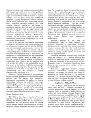 28 Applying Piaget’s Theory
allowing them to get their hands on mathematical ideas
and concepts as useful tools for solving problems.
Because concrete experiences are needed, teachers
might use manipulatives with their students to explore
concepts such as place value and arithmetical
operations. Existing manipulative materials include:
pattern blocks, Cuisenaire rods, algebra tiles, algebra
cubes, geoboards, tangrams, counters, dice, and
spinners. However, teachers are not limited to
commercial materials, they can also use convenient
materials in activities such as paper folding and
cutting. As students use the materials, they acquire
experiences that help lay the foundation for more
advanced mathematical thinking. Furthermore,
students’ use of materials helps to build their
mathematical confidence by giving them a way to test
and confirm their reasoning.
One of the important challenges in mathematics
teaching is to help students make connections between
the mathematics concepts and the activity. Children
may not automatically make connections between the
work they do with manipulative materials and the
corresponding abstract mathematics: “children tend to
think that the manipulations they do with models are
one method for finding a solution and pencil-and-paper
math is entirely separate” (Burns & Silbey, 2000, p.
60). For example, it may be difficult for children to
conceptualize how a four by six inch rectangle built
with wooden tiles relates to four multiplied by six, or
four groups of six. Teachers could help students make
connections by showing how the rectangles can be
separated into four rows of six tiles each and by
demonstrating how the rectangle is another
representation of four groups of six.
Providing various mathematical representations
acknowledges the uniqueness of students and provides
multiple paths for making ideas meaningful.
Engendering opportunities for students to present
mathematical solutions in multiple ways (e.g.,
symbols, graphs, tables, and words) is one tool for
cognitive development in this stage. Eggen & Kauchak
(2000) noted that while a specific way of representing
an idea is meaningful to some students, a different
representation might be more meaningful to others.
Formal Operations Stage
The child at this stage is capable of forming
hypotheses and deducing possible consequences,
allowing the child to construct his own mathematics.
Furthermore, the child typically begins to develop
abstract thought patterns where reasoning is executed
using pure symbols without the necessity of perceptive
data. For example, the formal operational learner can
solve x + 2x = 9 without having to refer to a concrete
situation presented by the teacher, such as, “Tony ate a
certain number of candies. His sister ate twice as many.
Together they ate nine. How many did Tony eat?”
Reasoning skills within this stage refer to the mental
process involved in the generalizing and evaluating of
logical arguments (Anderson, 1990) and include
clarification, inference, evaluation, and application.
Clarification. Clarification requires students to
identify and analyze elements of a problem, allowing
them to decipher the information needed in solving a
problem. By encouraging students to extract relevant
information from a problem statement, teachers can
help students enhance their mathematical
understanding.
Inference. Students at this stage are
developmentally ready to make inductive and
deductive inferences in mathematics. Deductive
inferences involve reasoning from general concepts to
specific instances. On the other hand, inductive
inferences are based on extracting similarities and
differences among specific objects and events and
arriving at generalizations.
Evaluation. Evaluation involves using criteria to
judge the adequacy of a problem solution. For
example, the student can follow a predetermined rubric
to judge the correctness of his solution to a problem.
Evaluation leads to formulating hypotheses about
future events, assuming one’s problem solving is
correct thus far.
Application. Application involves students
connecting mathematical concepts to real-life
situations. For example, the student could apply his
knowledge of rational equations to the following
situation: “You can clean your house in 4 hours. Your
sister can clean it in 6 hours. How long will it take you
to clean the house, working together?”
Implications of Piaget’s Theory
Critics of Piaget’s work argue that his proposed
theory does not offer a complete description of
cognitive development (Eggen & Kauchak, 2000). For
example, Piaget is criticized for underestimating the
abilities of young children. Abstract directions and
requirements may cause young children to fail at tasks
they can do under simpler conditions (Gelman, Meck,
& Merkin, 1986). Piaget has also been criticized for
overestimating the abilities of older learners, having
implications for both learners and teachers. For
example, middle school teachers interpreting Piaget’s
work may assume that their students can always think
 
