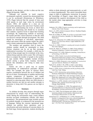 Bobby Ojose 29
logically in the abstract, yet this is often not the case
(Eggen & Kauchak, 2000).
Although not possible to teach cognitive
development explicitly, research has demonstrated that
it can be accelerated (Zimmerman & Whitehurst,
1979). Piaget believed that the amount of time each
child spends in each stage varies by environment
(Kamii, 1982). All students in a class are not
necessarily operating at the same level. Teachers could
benefit from understanding the levels at which their
students are functioning and should try to ascertain
their students’ cognitive levels to adjust their teaching
accordingly. By emphasizing methods of reasoning,
the teacher provides critical direction so that the child
can discover concepts through investigation. The child
should be encouraged to self-check, approximate,
reflect and reason while the teacher studies the child’s
work to better understand his thinking (Piaget, 1970).
The numbers and quantities used to teach the
children number should be meaningful to them.
Various situations can be set up that encourage
mathematical reasoning. For example, a child may be
asked to bring enough cups for everybody in the class,
without being explicitly told to count. This will require
them to compare the number of people to the number
of cups needed. Other examples include dividing
objects among a group fairly, keeping classroom
records like attendance, and voting to make class
decisions.
Games are also a good way to acquire
understanding of mathematical principles (Kamii,
1982). For example, the game of musical chairs
requires coordination between the set of children and
the set of chairs. Scorekeeping in marbles and bowling
requires comparison of quantities and simple
arithmetical operations. Comparisons of quantities are
required in a guessing game where one child chooses a
number between one and ten and another attempts to
determine it, being told if his guesses are too high or
too low.
Summary
As children develop, they progress through stages
characterized by unique ways of understanding the
world. During the sensorimotor stage, young children
develop eye-hand coordination schemes and object
permanence. The preoperational stage includes growth
of symbolic thought, as evidenced by the increased use
of language. During the concrete operational stage,
children can perform basic operations such as
classification and serial ordering of concrete objects. In
the final stage, formal operations, students develop the
ability to think abstractly and metacognitively, as well
as reason hypothetically. This article articulated these
stages in light of mathematics instruction. In general,
the knowledge of Piaget’s stages helps the teacher
understand the cognitive development of the child as
the teacher plans stage-appropriate activities to keep
students active.
References
Anderson, J. R. (1990). Cognitive psychology and its implications
(3rd ed.). New York: Freeman.
Berk, L. E. (1997). Child development (4th ed.). Needham Heights,
MA: Allyn & Bacon.
Burns, M., & Silbey, R. (2000). So you have to teach math? Sound
advice for K-6 teachers. Sausalito, CA: Math Solutions
Publications.
Eggen, P. D., & Kauchak, D. P. (2000). Educational psychology:
Windows on classrooms (5th ed.). Upper Saddle River, NJ:
Prentice Hall.
Fuson, K. C. (1988). Children’s counting and concepts of numbers.
New York: Springer.
Gelman, R., Meck, E., & Merkin, S. (1986). Young children’s
numerical competence. Cognitive Development, 1, 1–29.
Johnson-Laird, P. N. (1999). Deductive reasoning. Annual Review
of Psychology, 50, 109–135.
Kamii, C. (1982). Number in preschool and kindergarten:
Educational implications of Piaget’s theory. Washington, DC:
National Association for the Education of Young Children.
Martin, D. J. (2000). Elementary science methods: A constructivist
approach (2nd ed.). Belmont, CA: Wadsworth.
Papila, D. E., & Olds, S. W. (1996). A child’s world: Infancy
through adolescence (7th ed.). New York: McGraw-Hill.
Piaget, J. (1970). Science of education and the psychology of the
child. New York: Viking.
Piaget, J. (1977). Epistemology and psychology of functions.
Dordrecht, Netherlands: D. Reidel Publishing Company.
Thompson, C. S. (1990). Place value and larger numbers. In J. N.
Payne (Ed.), Mathematics for young children (pp. 89–108).
Reston, VA: National Council of Teachers of Mathematics.
Thurstone, L. L. (1970). Attitudes can be measured. In G. F.
Summers (Ed.), Attitude measurement (pp. 127–141).
Chicago: Rand McNally
Weinert, F. E., & Helmke, A. (1998). The neglected role of
individual differences in theoretical models of cognitive
development. Learning and Instruction, 8, 309–324.
Wise, S. L. (1985). The development and validity of a scale
measuring attitudes toward statistics. Educational and
Psychological Measurement, 45, 401–405
Zimmerman, B. J., & Whitehurst, G. J. (1979). Structure and
function: A comparison of two views of the development of
language and cognition. In G. J. Whitehurst and B. J.
Zimmerman (Eds.), The functions of language and cognition
(pp. 1–22). New York: Academic Press.
.
 