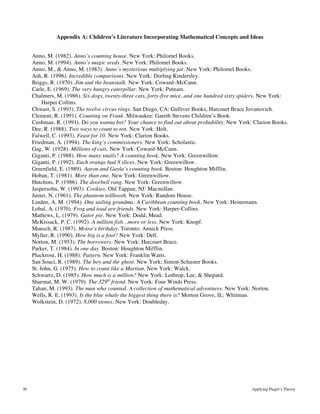 30 Applying Piaget’s Theory
Appendix A: Children’s Literature Incorporating Mathematical Concepts and Ideas
Anno, M. (1982). Anno’s counting house. New York: Philomel Books.
Anno, M. (1994). Anno’s magic seeds. New York: Philomel Books.
Anno, M., & Anno, M. (1983). Anno’s mysterious multiplying jar. New York: Philomel Books.
Ash, R. (1996). Incredible comparisons. New York: Dorling Kindersley.
Briggs, R. (1970). Jim and the beanstalk. New York: Coward–McCann.
Carle, E. (1969). The very hungry caterpillar. New York: Putnam.
Chalmers, M. (1986). Six dogs, twenty-three cats, forty-five mice, and one hundred sixty spiders. New York:
Harper Collins.
Chwast, S. (1993). The twelve circus rings. San Diego, CA: Gulliver Books, Harcourt Brace Jovanovich.
Clement, R. (1991). Counting on Frank. Milwaukee: Gareth Stevens Children’s Book.
Cushman, R. (1991). Do you wanna bet? Your chance to find out about probability. New York: Clarion Books.
Dee, R. (1988). Two ways to count to ten. New York: Holt.
Falwell, C. (1993). Feast for 10. New York: Clarion Books.
Friedman, A. (1994). The king’s commissioners. New York: Scholastic.
Gag, W. (1928). Millions of cats. New York: Coward-McCann.
Giganti, P. (1988). How many snails? A counting book. New York: Greenwillow.
Giganti, P. (1992). Each orange had 8 slices. New York: Greenwillow.
Greenfield, E. (1989). Aaron and Gayla’s counting book. Boston: Houghton Mifflin.
Hoban, T. (1981). More than one. New York: Greenwillow.
Hutchins, P. (1986). The doorbell rang. New York: Greenwillow.
Jaspersohn, W. (1993). Cookies. Old Tappan, NJ: Macmillan.
Juster, N. (1961). The phantom tollbooth. New York: Random House.
Linden, A. M. (1994). One sailing grandma: A Caribbean counting book. New York: Heinemann.
Lobal, A. (1970). Frog and toad are friends. New York: Harper-Collins.
Mathews, L. (1979). Gator pie. New York: Dodd, Mead.
McKissack, P. C. (1992). A million fish…more or less. New York: Knopf.
Munsch, R. (1987). Moira’s birthday. Toronto: Annick Press.
Myller, R. (1990). How big is a foot? New York: Dell.
Norton, M. (1953). The borrowers. New York: Harcourt Brace.
Parker, T. (1984). In one day. Boston: Houghton Mifflin.
Pluckrose, H. (1988). Pattern. New York: Franklin Watts.
San Souci, R. (1989). The boy and the ghost. New York: Simon-Schuster Books.
St. John, G. (1975). How to count like a Martian. New York: Walck.
Schwartz, D. (1985). How much is a million? New York: Lothrop, Lee, & Shepard.
Sharmat, M. W. (1979). The 329th
friend. New York: Four Winds Press.
Tahan, M. (1993). The man who counted. A collection of mathematical adventures. New York: Norton.
Wells, R. E. (1993). Is the blue whale the biggest thing there is? Morton Grove, IL: Whitman.
Wolkstein, D. (1972). 8,000 stones. New York: Doubleday.
 