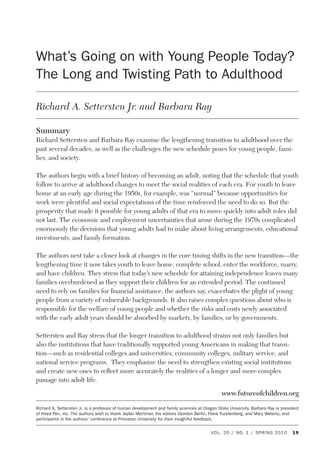 What’s Going on with Young People Today? The Long and Twisting Path to Adulthood
VOL. 20 / NO. 1 / SPRING 2010 19
What’s Going on with Young People Today?
The Long and Twisting Path to Adulthood
Richard A. Settersten Jr. and Barbara Ray
Summary
Richard Settersten and Barbara Ray examine the lengthening transition to adulthood over the
past several decades, as well as the challenges the new schedule poses for young people, fami-
lies, and society.
The authors begin with a brief history of becoming an adult, noting that the schedule that youth
follow to arrive at adulthood changes to meet the social realities of each era. For youth to leave
home at an early age during the 1950s, for example, was “normal” because opportunities for
work were plentiful and social expectations of the time reinforced the need to do so. But the
prosperity that made it possible for young adults of that era to move quickly into adult roles did
not last. The economic and employment uncertainties that arose during the 1970s complicated
enormously the decisions that young adults had to make about living arrangements, educational
investments, and family formation.
The authors next take a closer look at changes in the core timing shifts in the new transition—the
lengthening time it now takes youth to leave home, complete school, enter the workforce, marry,
and have children. They stress that today’s new schedule for attaining independence leaves many
families overburdened as they support their children for an extended period. The continued
need to rely on families for financial assistance, the authors say, exacerbates the plight of young
people from a variety of vulnerable backgrounds. It also raises complex questions about who is
responsible for the welfare of young people and whether the risks and costs newly associated
with the early adult years should be absorbed by markets, by families, or by governments.
Settersten and Ray stress that the longer transition to adulthood strains not only families but
also the institutions that have traditionally supported young Americans in making that transi-
tion—such as residential colleges and universities, community colleges, military service, and
national service programs. They emphasize the need to strengthen existing social institutions
and create new ones to reflect more accurately the realities of a longer and more complex
passage into adult life.
www.futureofchildren.org
Richard A. Settersten Jr. is a professor of human development and family sciences at Oregon State University. Barbara Ray is president
of Hired Pen, inc. The authors wish to thank Jeylan Mortimer, the editors (Gordon Berlin, Frank Furstenberg, and Mary Waters), and
participants in the authors’ conference at Princeton University for their insightful feedback.
 