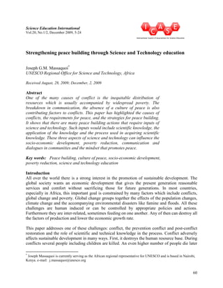60 
Science Education International 
Vol.20, No.1/2, December 2009, 5-24 
Strengthening peace building through Science and Technology education 
Joseph G.M. Massaquoi* 
UESCO Regional Office for Science and Technology, Africa 
Received August, 28, 2009; December, 2, 2009 
Abstract 
One of the many causes of conflict is the inequitable distribution of 
resources which is usually accompanied by widespread poverty. The 
breakdown in communication, the absence of a culture of peace is also 
contributing factors to conflicts. This paper has highlighted the causes of 
conflicts, the requirements for peace, and the strategies for peace building. 
It shows that there are many peace building actions that require inputs of 
science and technology. Such inputs would include scientific knowledge, the 
application of the knowledge and the process used in acquiring scientific 
knowledge. These three aspects of science and technology can influence the 
socio-economic development, poverty reduction, communication and 
dialogues in communities and the mindset that promotes peace. 
Key words: Peace building, culture of peace, socio-economic development, 
poverty reduction, science and technology education 
Introduction 
All over the world there is a strong interest in the promotion of sustainable development. The 
global society wants an economic development that gives the present generation reasonable 
services and comfort without sacrificing those for future generations. In most countries, 
especially in Africa, this important goal is constrained by many factors which include conflicts, 
global change and poverty. Global change groups together the effects of the population changes, 
climate change and the accompanying environmental disasters like famine and floods. All these 
challenges are human induced or can be controlled by appropriate policies and actions. 
Furthermore they are inter-related, sometimes feeding on one another. Any of then can destroy all 
the factors of production and lower the economic growth rate. 
This paper addresses one of these challenges: conflict, the prevention conflict and post-conflict 
restoration and the role of scientific and technical knowledge in the process. Conflict adversely 
affects sustainable development in many ways. First, it destroys the human resource base. During 
conflicts several people including children are killed. An even higher number of people die later 
* Joseph Massaquoi is currently serving as the African regional representative for UNESCO and is based in Nairobi, 
Kenya. e-mail: j.massaquoi@unesco.org 
 