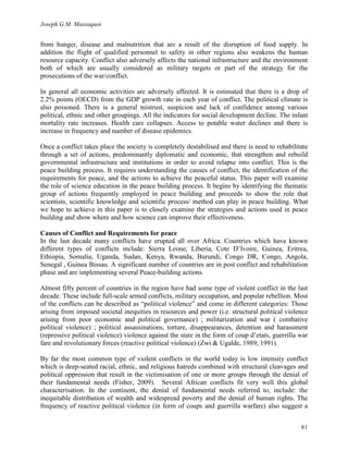Joseph G.M. Massaquoi 
from hunger, disease and malnutrition that are a result of the disruption of food supply. In 
addition the flight of qualified personnel to safety in other regions also weakens the human 
resource capacity. Conflict also adversely affects the national infrastructure and the environment 
both of which are usually considered as military targets or part of the strategy for the 
prosecutions of the war/conflict. 
In general all economic activities are adversely affected. It is estimated that there is a drop of 
2.2% points (OECD) from the GDP growth rate in each year of conflict. The political climate is 
also poisoned. There is a general mistrust, suspicion and lack of confidence among various 
political, ethnic and other groupings. All the indicators for social development decline. The infant 
mortality rate increases. Health care collapses. Access to potable water declines and there is 
increase in frequency and number of disease epidemics. 
Once a conflict takes place the society is completely destabilised and there is need to rehabilitate 
through a set of actions, predominantly diplomatic and economic, that strengthen and rebuild 
governmental infrastructure and institutions in order to avoid relapse into conflict. This is the 
peace building process. It requires understanding the causes of conflict, the identification of the 
requirements for peace, and the actions to achieve the peaceful status. This paper will examine 
the role of science education in the peace building process. It begins by identifying the thematic 
group of actions frequently employed in peace building and proceeds to show the role that 
scientists, scientific knowledge and scientific process/ method can play in peace building. What 
we hope to achieve in this paper is to closely examine the strategies and actions used in peace 
building and show where and how science can improve their effectiveness. 
Causes of Conflict and Requirements for peace 
In the last decade many conflicts have erupted all over Africa. Countries which have known 
different types of conflicts include: Sierra Leone, Liberia, Cote D’Ivoire, Guinea, Eritrea, 
Ethiopia, Somalia, Uganda, Sudan, Kenya, Rwanda, Burundi, Congo DR, Congo, Angola, 
Senegal , Guinea Bissau. A significant number of countries are in post conflict and rehabilitation 
phase and are implementing several Peace-building actions. 
Almost fifty percent of countries in the region have had some type of violent conflict in the last 
decade. These include full-scale armed conflicts, military occupation, and popular rebellion. Most 
of the conflicts can be described as “political violence” and come in different categories: Those 
arising from imposed societal inequities in resources and power (i.e. structural political violence 
arising from poor economic and political governance) ; militarization and war ( combative 
political violence) ; political assassinations, torture, disappearances, detention and harassment 
(repressive political violence) violence against the state in the form of coup d’etats, guerrilla war 
fare and revolutionary forces (reactive political violence) (Zwi  Ugalde, 1989; 1991). 
By far the most common type of violent conflicts in the world today is low intensity conflict 
which is deep-seated racial, ethnic, and religious hatreds combined with structural cleavages and 
political oppression that result in the victimisation of one or more groups through the denial of 
their fundamental needs (Fisher, 2009). Several African conflicts fit very well this global 
characterisation. In the continent, the denial of fundamental needs referred to, include: the 
inequitable distribution of wealth and widespread poverty and the denial of human rights. The 
frequency of reactive political violence (in form of coups and guerrilla warfare) also suggest a 
61 
 