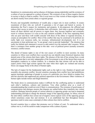 Strengthening peace building through Science and Technology education 
breakdown in communication and an absence of dialogue among stakeholder and the existence of 
a culture of war (as opposed to a culture of peace). The existence of any of these negative factors 
in society is likely to lead to conflict. This is even more so if the victims of these negative factors 
are drawn mainly from certain ethnic or regional groups. 
Poverty and inequitable distribution of wealth play a major role in most conflicts. It creates 
resentment of those who are well-off. It generates a lot of anger and hatred in society. It 
diminishes the Poor’s respect for institutions and property. It dis-empowers the afflicted and 
reduces their access to justice. It diminishes their self-esteem. And when a group of individuals 
losses all these abilities and all powers to regain them, they become hopeless and eventually 
resort to violence because it is seen as the only solution available. If the lines separating those 
who are poor and those with wealth coincide with those of the ethnic or regional divisions, it 
creates an atmosphere for conflict. Most of the conflict that may be construed to be political are 
really fight over resources (jobs, tax revenues, infrastructural developments etc). It is not 
uncommon to hear politicians say “it our group’s turn to provide leadership”. The intention that 
really lies behind such statement is access to and control over the national cake/ resource. When 
there is resistance from another group to this take –over of political power (actually economic 
resource), conflict ensues. 
The denial of human rights is one of the root causes of conflict in most societies. In many 
countries in Africa were conflicts have occurred one can identify many historical injustices that 
denied some of the citizens their basic rights. The absence of the rule of law arising from a weak 
judicial system that is not truly independent of the Government is one of the factors that create an 
atmosphere conducive to violent conflicts. In a situation like that citizens will not be able to 
expect justice from legal actions against the state when their rights are violated and security 
forces can engage freely in the abuse of human rights. 
The lack of respect for the fundamental rights such as the right to vote, freedom of speech and 
assembly also promote conflict. Several countries emerging form conflict have had prohibitions 
against meetings/ gatherings of people in excess of a particular size, have failed to conduct free 
and fair elections and suppressed any political opposition to the Government. Other violations of 
human rights include torture and illegal detention. 
The break down in communication makes it difficult for the conflicting parties to understand 
each other’s traditions, cultures and intentions. Very often conflicts arise as a result of 
misunderstanding that would not exist if there is communication. The existence of good means of 
communication and dialogue ensures that disputes are settled before they transform into violent 
conflicts. Dialogue between people of various ethnicity or opposing groups can lead to deepened 
understanding and help to change the demonic image of the opposing groups. In Africa, most of 
the inter-ethnic conflicts have arisen out of negative stereo typical views of the opposing groups 
which sometimes create fear and mistrust. It is an established fact that throughout history 
ignorance (and in some cases contempt) of other cultures have led to conflicts. 
Several countries have a culture that promotes war (a Culture of war). To understand what a 
culture war is, it will be useful to make comparison with a culture of peace. 
 