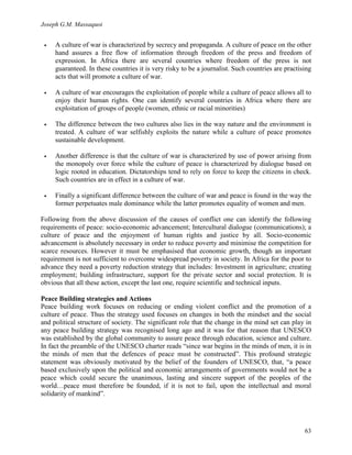 Joseph G.M. Massaquoi 
• A culture of war is characterized by secrecy and propaganda. A culture of peace on the other 
hand assures a free flow of information through freedom of the press and freedom of 
expression. In Africa there are several countries where freedom of the press is not 
guaranteed. In these countries it is very risky to be a journalist. Such countries are practising 
acts that will promote a culture of war. 
• A culture of war encourages the exploitation of people while a culture of peace allows all to 
enjoy their human rights. One can identify several countries in Africa where there are 
exploitation of groups of people (women, ethnic or racial minorities) 
• The difference between the two cultures also lies in the way nature and the environment is 
treated. A culture of war selfishly exploits the nature while a culture of peace promotes 
sustainable development. 
• Another difference is that the culture of war is characterized by use of power arising from 
the monopoly over force while the culture of peace is characterized by dialogue based on 
logic rooted in education. Dictatorships tend to rely on force to keep the citizens in check. 
Such countries are in effect in a culture of war. 
• Finally a significant difference between the culture of war and peace is found in the way the 
former perpetuates male dominance while the latter promotes equality of women and men. 
Following from the above discussion of the causes of conflict one can identify the following 
requirements of peace: socio-economic advancement; Intercultural dialogue (communications); a 
culture of peace and the enjoyment of human rights and justice by all. Socio-economic 
advancement is absolutely necessary in order to reduce poverty and minimise the competition for 
scarce resources. However it must be emphasised that economic growth, though an important 
requirement is not sufficient to overcome widespread poverty in society. In Africa for the poor to 
advance they need a poverty reduction strategy that includes: Investment in agriculture; creating 
employment; building infrastructure, support for the private sector and social protection. It is 
obvious that all these action, except the last one, require scientific and technical inputs. 
Peace Building strategies and Actions 
Peace building work focuses on reducing or ending violent conflict and the promotion of a 
culture of peace. Thus the strategy used focuses on changes in both the mindset and the social 
and political structure of society. The significant role that the change in the mind set can play in 
any peace building strategy was recognised long ago and it was for that reason that UNESCO 
was established by the global community to assure peace through education, science and culture. 
In fact the preamble of the UNESCO charter reads “since war begins in the minds of men, it is in 
the minds of men that the defences of peace must be constructed”. This profound strategic 
statement was obviously motivated by the belief of the founders of UNESCO, that, “a peace 
based exclusively upon the political and economic arrangements of governments would not be a 
peace which could secure the unanimous, lasting and sincere support of the peoples of the 
world…peace must therefore be founded, if it is not to fail, upon the intellectual and moral 
solidarity of mankind”. 
63 
 