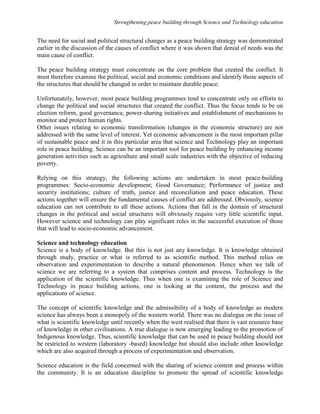 Strengthening peace building through Science and Technology education 
The need for social and political structural changes as a peace building strategy was demonstrated 
earlier in the discussion of the causes of conflict where it was shown that denial of needs was the 
main cause of conflict. 
The peace building strategy must concentrate on the core problem that created the conflict. It 
must therefore examine the political, social and economic conditions and identify those aspects of 
the structures that should be changed in order to maintain durable peace. 
Unfortunately, however, most peace building programmes tend to concentrate only on efforts to 
change the political and social structures that created the conflict. Thus the focus tends to be on 
election reform, good governance, power-sharing initiatives and establishment of mechanisms to 
monitor and protect human rights. 
Other issues relating to economic transformation (changes in the economic structure) are not 
addressed with the same level of interest. Yet economic advancement is the most important pillar 
of sustainable peace and it in this particular area that science and Technology play an important 
role in peace building. Science can be an important tool for peace building by enhancing income 
generation activities such as agriculture and small scale industries with the objective of reducing 
poverty. 
Relying on this strategy, the following actions are undertaken in most peace-building 
programmes: Socio-economic development; Good Governance; Performance of justice and 
security institutions; culture of truth, justice and reconciliation and peace education. These 
actions together will ensure the fundamental causes of conflict are addressed. Obviously, science 
education can not contribute to all these actions. Actions that fall in the domain of structural 
changes in the political and social structures will obviously require very little scientific input. 
However science and technology can play significant roles in the successful execution of those 
that will lead to socio-economic advancement. 
Science and technology education 
Science is a body of knowledge. But this is not just any knowledge. It is knowledge obtained 
through study, practice or what is referred to as scientific method. This method relies on 
observation and experimentation to describe a natural phenomenon. Hence when we talk of 
science we are referring to a system that comprises content and process. Technology is the 
application of the scientific knowledge. Thus when one is examining the role of Science and 
Technology in peace building actions, one is looking at the content, the process and the 
applications of science. 
The concept of scientific knowledge and the admissibility of a body of knowledge as modern 
science has always been a monopoly of the western world. There was no dialogue on the issue of 
what is scientific knowledge until recently when the west realised that there is vast resource base 
of knowledge in other civilisations. A true dialogue is now emerging leading to the promotion of 
Indigenous knowledge. Thus, scientific knowledge that can be used in peace building should not 
be restricted to western (laboratory -based) knowledge but should also include other knowledge 
which are also acquired through a process of experimentation and observation. 
Science education is the field concerned with the sharing of science content and process within 
the community. It is an education discipline to promote the spread of scientific knowledge 
 