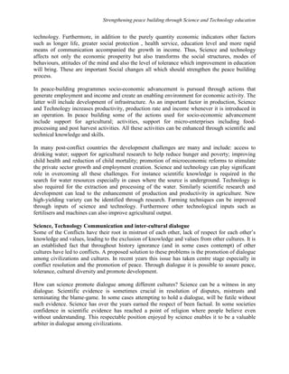 Strengthening peace building through Science and Technology education 
technology. Furthermore, in addition to the purely quantity economic indicators other factors 
such as longer life, greater social protection , health service, education level and more rapid 
means of communication accompanied the growth in income. Thus, Science and technology 
affects not only the economic prosperity but also transforms the social structures, modes of 
behaviours, attitudes of the mind and also the level of tolerance which improvement in education 
will bring. These are important Social changes all which should strengthen the peace building 
process. 
In peace-building programmes socio-economic advancement is pursued through actions that 
generate employment and income and create an enabling environment for economic activity. The 
latter will include development of infrastructure. As an important factor in production, Science 
and Technology increases productivity, production rate and income whenever it is introduced in 
an operation. In peace building some of the actions used for socio-economic advancement 
include support for agricultural; activities, support for micro-enterprises including food-processing 
and post harvest activities. All these activities can be enhanced through scientific and 
technical knowledge and skills. 
In many post-conflict countries the development challenges are many and include: access to 
drinking water; support for agricultural research to help reduce hunger and poverty; improving 
child health and reduction of child mortality; promotion of microeconomic reforms to stimulate 
the private sector growth and employment creation. Science and technology can play significant 
role in overcoming all these challenges. For instance scientific knowledge is required in the 
search for water resources especially in cases where the source is underground. Technology is 
also required for the extraction and processing of the water. Similarly scientific research and 
development can lead to the enhancement of production and productivity in agriculture. New 
high-yielding variety can be identified through research. Farming techniques can be improved 
through inputs of science and technology. Furthermore other technological inputs such as 
fertilisers and machines can also improve agricultural output. 
Science, Technology Communication and inter-cultural dialogue 
Some of the Conflicts have their root in mistrust of each other, lack of respect for each other’s 
knowledge and values, leading to the exclusion of knowledge and values from other cultures. It is 
an established fact that throughout history ignorance (and in some cases contempt) of other 
cultures have led to conflicts. A proposed solution to these problems is the promotion of dialogue 
among civilizations and cultures. In recent years this issue has taken centre stage especially in 
conflict resolution and the promotion of peace. Through dialogue it is possible to assure peace, 
tolerance, cultural diversity and promote development. 
How can science promote dialogue among different cultures? Science can be a witness in any 
dialogue. Scientific evidence is sometimes crucial in resolution of disputes, mistrusts and 
terminating the blame-game. In some cases attempting to hold a dialogue, will be futile without 
such evidence. Science has over the years earned the respect of been factual. In some societies 
confidence in scientific evidence has reached a point of religion where people believe even 
without understanding. This respectable position enjoyed by science enables it to be a valuable 
arbiter in dialogue among civilizations. 
 