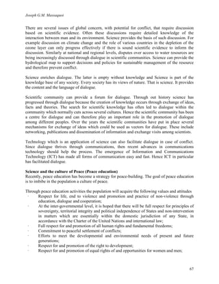Joseph G.M. Massaquoi 
There are several issues of global concern, with potential for conflict, that require discussion 
based on scientific evidence. Often these discussions require detailed knowledge of the 
interaction between man and its environment. Science provides the basis of such discussion. For 
example discussion on climate change and the role of various countries in the depletion of the 
ozone layer can only progress effectively if there is sound scientific evidence to inform the 
discussion. Similarly at national and regional levels, disputes over access to water resources are 
being increasingly discussed through dialogue in scientific communities. Science can provide the 
hydrological map to support decisions and policies for sustainable management of the resource 
and therefore prevent conflict. 
Science enriches dialogue. The latter is empty without knowledge and Science is part of the 
knowledge base of any society. Every society has its views of nature. That is science. It provides 
the content and the language of dialogue. 
Scientific community can provide a forum for dialogue. Through out history science has 
progressed through dialogue because the creation of knowledge occurs through exchange of ideas, 
facts and theories. The search for scientific knowledge has often led to dialogue within the 
community which normally cuts across several cultures. Hence the scientific community has been 
a centre for dialogue and can therefore play an important role in the promotion of dialogue 
among different peoples. Over the years the scientific communities have put in place several 
mechanisms for exchange of ideas which could be used as vectors for dialogue. These include 
networking, publications and dissemination of information and exchange visits among scientists. 
Technology which is an application of science can also facilitate dialogue in case of conflict. 
Since dialogue thrives through communications, then recent advances in communications 
technology should help the process. The emergence of Information and Communications 
Technology (ICT) has made all forms of communication easy and fast. Hence ICT in particular 
has facilitated dialogue. 
Science and the culture of Peace (Peace education) 
Recently, peace education has become a strategy for peace-building. The goal of peace education 
is to imbibe in the population a culture of peace. 
Through peace education activities the population will acquire the following values and attitudes 
· Respect for life, end to violence and promotion and practice of non-violence through 
67 
education, dialogue and cooperation; 
· At the inter-governmental level, it is hoped that there will be full respect for principles of 
sovereignty, territorial integrity and political independence of States and non-intervention 
in matters which are essentially within the domestic jurisdiction of any State, in 
accordance with the Charter of the United Nations and international law; 
· Full respect for and promotion of all human rights and fundamental freedoms; 
· Commitment to peaceful settlement of conflicts; 
· Efforts to meet the developmental and environmental needs of present and future 
generations; 
· Respect for and promotion of the right to development; 
· Respect for and promotion of equal rights of and opportunities for women and men; 
 