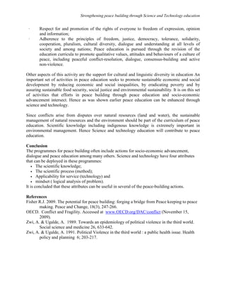 Strengthening peace building through Science and Technology education 
· Respect for and promotion of the rights of everyone to freedom of expression, opinion 
and information; 
· Adherence to the principles of freedom, justice, democracy, tolerance, solidarity, 
cooperation, pluralism, cultural diversity, dialogue and understanding at all levels of 
society and among nations; Peace education is pursued through the revision of the 
education curricula to promote qualitative values, attitudes and behaviours of a culture of 
peace, including peaceful conflict-resolution, dialogue, consensus-building and active 
non-violence. 
Other aspects of this activity are the support for cultural and linguistic diversity in education An 
important set of activities in peace education seeks to promote sustainable economic and social 
development by reducing economic and social inequalities, by eradicating poverty and by 
assuring sustainable food security, social justice and environmental sustainability. It is on this set 
of activities that efforts in peace building through peace education and socio-economic 
advancement intersect. Hence as was shown earlier peace education can be enhanced through 
science and technology. 
Since conflicts arise from disputes over natural resources (land and water), the sustainable 
management of natural resources and the environment should be part of the curriculum of peace 
education. Scientific knowledge including indigenous knowledge is extremely important in 
environmental management. Hence Science and technology education will contribute to peace 
education. 
Conclusion 
The programmes for peace building often include actions for socio-economic advancement, 
dialogue and peace education among many others. Science and technology have four attributes 
that can be deployed in these programmes: 
• The scientific knowledge; 
• The scientific process (method); 
• Applicability for service (technology) and 
• mindset ( logical analysis of problem). 
It is concluded that these attributes can be useful in several of the peace-building actions. 
References 
Fisher R.J. 2009. The potential for peace building: forging a bridge from Peace keeping to peace 
making. Peace and Change, 18(3), 247-266. 
OECD. Conflict and Fragility. Accessed at www.OECD.org/DAC/conflict (November 15, 
2009). 
Zwi, A.  Ugalde, A. 1989. Towards an epidemiology of political violence in the third world. 
Social science and medicine 26, 633-642. 
Zwi, A.  Ugalde, A. 1991. Political Violence in the third world : a public health issue. Health 
policy and planning 6; 203-217. 
