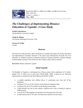 International Review of Research in Open and Distance Learning
ISSN: 1492-3831
Volume 11, Number 2.
May – 2010
The Challenges of Implementing Distance
Education in Uganda: A Case Study
Gudula Naiga Basaza
Uganda Martyrs University, Uganda
Natalie B. Milman
The George Washington University, USA
Clayton R. Wright
Canada
Abstract
This brief case study provides a pithy introduction to Uganda and outlines key factors that affect
the implementation of distance education in the nation: poor infrastructure, the high cost of an
education, an outdated curriculum, inadequate expertise in distance education, and poor attitudes
towards distance learning. These factors are also evident in other African countries.
Keywords: Distance education; Uganda
About Uganda
The Republic of Uganda is a developing East African country with a population of 31 million
people, 85% of whom live in rural areas (World Bank, 2009). It possesses the following
characteristics, as reported by the World Bank and UNICEF in 2009:
• a youthful population with children below 15 constituting more than half of the
population;
• a ranking of 157 out of 182 countries on the human development index;
• a ranking of 91 out of 135 countries on the human poverty index;
• a high mortality rate due to poor sanitary conditions and a lack of funding to improve
health services;
• a rate of 38% of the population living below the national poverty line; and
• an adult literacy rate of 74% (86% for urban areas and 66% for rural areas).
 