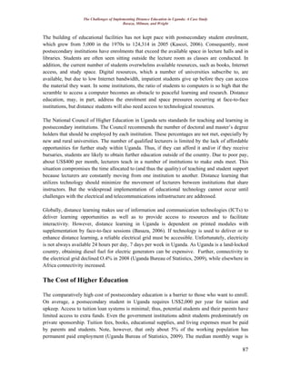 The Challenges of Implementing Distance Education in Uganda: A Case Study
Basaza, Milman, and Wright
87
The building of educational facilities has not kept pace with postsecondary student enrolment,
which grew from 5,000 in the 1970s to 124,314 in 2005 (Kasozi, 2006). Consequently, most
postsecondary institutions have enrolments that exceed the available space in lecture halls and in
libraries. Students are often seen sitting outside the lecture room as classes are conducted. In
addition, the current number of students overwhelms available resources, such as books, Internet
access, and study space. Digital resources, which a number of universities subscribe to, are
available, but due to low Internet bandwidth, impatient students give up before they can access
the material they want. In some institutions, the ratio of students to computers is so high that the
scramble to access a computer becomes an obstacle to peaceful learning and research. Distance
education, may, in part, address the enrolment and space pressures occurring at face-to-face
institutions, but distance students will also need access to technological resources.
The National Council of Higher Education in Uganda sets standards for teaching and learning in
postsecondary institutions. The Council recommends the number of doctoral and master’s degree
holders that should be employed by each institution. These percentages are not met, especially by
new and rural universities. The number of qualified lecturers is limited by the lack of affordable
opportunities for further study within Uganda. Thus, if they can afford it and/or if they receive
bursaries, students are likely to obtain further education outside of the country. Due to poor pay,
about US$400 per month, lecturers teach in a number of institutions to make ends meet. This
situation compromises the time allocated to (and thus the quality) of teaching and student support
because lecturers are constantly moving from one institution to another. Distance learning that
utilizes technology should minimize the movement of lecturers between institutions that share
instructors. But the widespread implementation of educational technology cannot occur until
challenges with the electrical and telecommunications infrastructure are addressed.
Globally, distance learning makes use of information and communication technologies (ICTs) to
deliver learning opportunities as well as to provide access to resources and to facilitate
interactivity. However, distance learning in Uganda is dependent on printed modules with
supplementation by face-to-face sessions (Basaza, 2006). If technology is used to deliver or to
enhance distance learning, a reliable electrical grid must be accessible. Unfortunately, electricity
is not always available 24 hours per day, 7 days per week in Uganda. As Uganda is a land-locked
country, obtaining diesel fuel for electric generators can be expensive. Further, connectivity to
the electrical grid declined O.4% in 2008 (Uganda Bureau of Statistics, 2009), while elsewhere in
Africa connectivity increased.
The Cost of Higher Education
The comparatively high cost of postsecondary education is a barrier to those who want to enroll.
On average, a postsecondary student in Uganda requires US$2,000 per year for tuition and
upkeep. Access to tuition loan systems is minimal; thus, potential students and their parents have
limited access to extra funds. Even the government institutions admit students predominately on
private sponsorship. Tuition fees, books, educational supplies, and living expenses must be paid
by parents and students. Note, however, that only about 5% of the working population has
permanent paid employment (Uganda Bureau of Statistics, 2009). The median monthly wage is
 